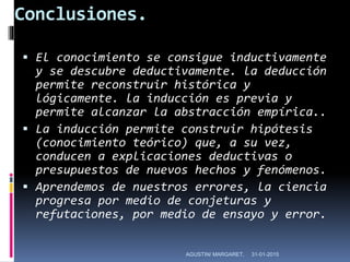 Conclusiones.
 El conocimiento se consigue inductivamente
y se descubre deductivamente. la deducción
permite reconstruir histórica y
lógicamente. la inducción es previa y
permite alcanzar la abstracción empírica..
 La inducción permite construir hipótesis
(conocimiento teórico) que, a su vez,
conducen a explicaciones deductivas o
presupuestos de nuevos hechos y fenómenos.
 Aprendemos de nuestros errores, la ciencia
progresa por medio de conjeturas y
refutaciones, por medio de ensayo y error.
31-01-2015AGUSTIN/ MARGARET,
 
