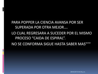 PARA POPPER LA CIENCIA AVANSA POR SER
SUPERADA POR OTRA MEJOR….
LO CUAL REGRESARA A SUCEDER POR EL MISMO
PROCESO “CAIDA DE ESPIRAL”.
NO SE CONFORMA SIGUE HASTA SABER MAS”””
28/04/2010 04:30 p.m.
 