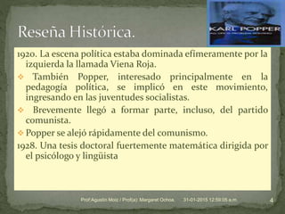 1920. La escena política estaba dominada efímeramente por la
izquierda la llamada Viena Roja.
 También Popper, interesado principalmente en la
pedagogía política, se implicó en este movimiento,
ingresando en las juventudes socialistas.
 Brevemente llegó a formar parte, incluso, del partido
comunista.
 Popper se alejó rápidamente del comunismo.
1928. Una tesis doctoral fuertemente matemática dirigida por
el psicólogo y lingüista
31-01-2015 12:59:05 a.m. 4Prof:Agustín Moiz / Prof(a): Margaret Ochoa.
 