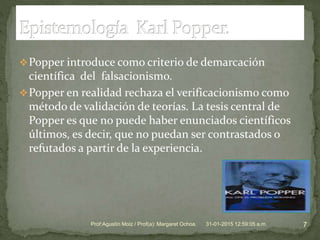 Popper introduce como criterio de demarcación
científica del falsacionismo.
Popper en realidad rechaza el verificacionismo como
método de validación de teorías. La tesis central de
Popper es que no puede haber enunciados científicos
últimos, es decir, que no puedan ser contrastados o
refutados a partir de la experiencia.
31-01-2015 12:59:05 a.m. 7Prof:Agustín Moiz / Prof(a): Margaret Ochoa.
 