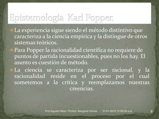 La experiencia sigue siendo el método distintivo que
caracteriza a la ciencia empírica y la distingue de otros
sistemas teóricos.
Para Popper la racionalidad científica no requiere de
puntos de partida incuestionables, pues no los hay. El
asunto es cuestión de método.
La ciencia se caracteriza por ser racional, y la
racionalidad reside en el proceso por el cual
sometemos a la crítica y reemplazamos nuestras
creencias.
31-01-2015 12:59:05 a.m. 8Prof:Agustín Moiz / Prof(a): Margaret Ochoa.
 