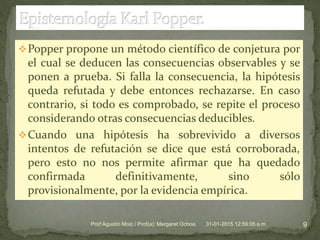 Popper propone un método científico de conjetura por
el cual se deducen las consecuencias observables y se
ponen a prueba. Si falla la consecuencia, la hipótesis
queda refutada y debe entonces rechazarse. En caso
contrario, si todo es comprobado, se repite el proceso
considerando otras consecuencias deducibles.
Cuando una hipótesis ha sobrevivido a diversos
intentos de refutación se dice que está corroborada,
pero esto no nos permite afirmar que ha quedado
confirmada definitivamente, sino sólo
provisionalmente, por la evidencia empírica.
31-01-2015 12:59:05 a.m. 9Prof:Agustín Moiz / Prof(a): Margaret Ochoa.
 