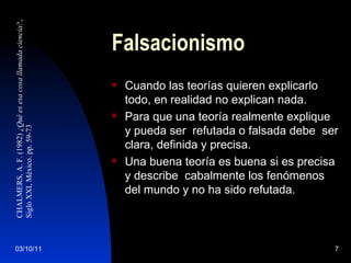 Falsacionismo Cuando las teorías quieren explicarlo todo, en realidad no explican nada. Para que una teoría realmente explique y pueda ser  refutada o falsada debe  ser clara, definida y precisa. Una buena teoría es buena si es precisa y describe  cabalmente los fenómenos del mundo y no ha sido refutada. CHALMERS, A. F. (1982)  ¿Qué es esa cosa llamada ciencia? ,  Siglo XXI, México. pp. 59-73 