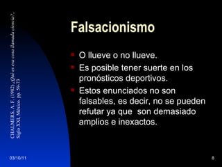 Falsacionismo O llueve o no llueve. Es posible tener suerte en los pronósticos deportivos. Estos enunciados no son falsables, es decir, no se pueden refutar ya que  son demasiado amplios e inexactos. CHALMERS, A. F. (1982)  ¿Qué es esa cosa llamada ciencia? ,  Siglo XXI, México. pp. 59-73 