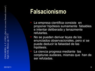 Falsacionismo La empresa científica consiste  en proponer hipótesis sumamente  falsables e intentar deliberada y tenazmente refutarlas. No se pueden derivar leyes de los enunciados observacionales, pero sí se puede deducir la falsedad de las hipótesis. La ciencia progresa mediante  las conjeturas audaces, mismas que  han de ser refutadas. CHALMERS, A. F. (1982)  ¿Qué es esa cosa llamada ciencia? ,  Siglo XXI, México. pp. 59-73 