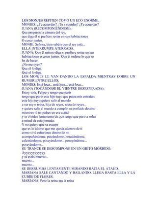LOS MONJES REPITEN COMO UN ECO ENORME.
MONJES: ¿Te acuerdas? ¿Te a cuerdas? ¿Te acuerdas?
JUANA (RECOMPONIÉNDOSE):
Que preparen la cámara del rey,
que diga él si prefiere restar en sus habitaciones
O cenar juntos.
MONJE: Señora, bien sabéis que el rey está...
ELLA INTERRUMPE ATERRADA.
JUANA: Que él mismo diga si prefiere restar en sus
habitaciones o cenar juntos. Que él ordene lo que se
ha de hacer.
¿No me oyen?
Que él lo diga.
Qué el lo diga.
LOS MONJES LE VAN DANDO LA ESPALDA MIENTRAS CORRE UN
RUMOR ENTRE ELLOS.
MONJES: Está loca... está loca... está loca...
JUANA (TOCÁNDOSE EL VIENTRE DESESPERADA):
Estoy sola, Felipe y tengo que parir
tengo que parir este hijo tuyo que patea mis entrañas
este hijo tuyo quiere salir al mundo
a ser rey o reina, hija de reyes, nieta de reyes...
y quiere salir al mundo a cumplir su porfiado destino
mientras tú te pudres en ese ataúd
y te olvidas lentamente de que tengo que parir a solas
a mitad de esta jornada.
Y no quiero que se escape
que es lo último que me queda adentro de ti
como si tú estuvieras dentro de mí
acompañándome, pateándome, horadándome,
calcinándome, poseyéndome... poseyéndome...
poseyéndome...
SU TRANCE SE DESCOMPONE EN UN GRITO MÓRBIDO.
Ayyyyyyyyyyyy
y tú estás muerto...
muerto...
muerto...
SE DERRUMBA LENTAMENTE MIRANDO HACIA EL ATAÚD.
MARIANA SALE CANTANDO Y BAILANDO. LLEGA HASTA ELLA Y LA
CUBRE DE FLORES.
MARIANA: Pero la reina era la reina
 