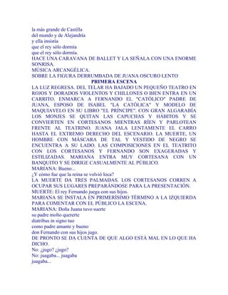 la más grande de Castilla
del mundo y de Alejandría
y ella insistía
que el rey sólo dormía
que el rey sólo dormía.
HACE UNA CARAVANA DE BALLET Y LA SEÑALA CON UNA ENORME
SONRISA.
MÚSICA ARCANGÉLICA.
SOBRE LA FIGURA DERRUMBADA DE JUANA OSCURO LENTO
PRIMERA ESCENA
LA LUZ REGRESA. DEL TELAR HA BAJADO UN PEQUEÑO TEATRO EN
ROJOS Y DORADOS VIOLENTOS Y CHILLONES O BIEN ENTRA EN UN
CARRITO. ENMARCA A FERNANDO EL "CATÓLICO" PADRE DE
JUANA, ESPOSO DE ISABEL "LA CATÓLICA" Y MODELO DE
MAQUIAVELO EN SU LIBRO "EL PRÍNCIPE". CON GRAN ALGARABÍA
LOS MONJES SE QUITAN LAS CAPUCHAS Y HÁBITOS Y SE
CONVIERTEN EN CORTESANOS MIENTRAS RÍEN Y PARLOTEAN
FRENTE AL TEATRINO. JUANA JALA LENTAMENTE EL CARRO
HASTA EL EXTREMO DERECHO DEL ESCENARIO. LA MUERTE, UN
HOMBRE CON MÁSCARA DE TAL Y VESTIDO DE NEGRO SE
ENCUENTRA A SU LADO. LAS COMPOSICIONES EN EL TEATRITO
CON LOS CORTESANOS Y FERNANDO SON EXAGERADAS Y
ESTILIZADAS. MARIANA ENTRA MUY CORTESANA CON UN
BANQUITO Y SE DIRIGE CASUALMENTE AL PÚBLICO.
MARIANA: Bueno...
¿Y cómo fue que la reina se volvió loca?
LA MUERTE DA TRES PALMADAS. LOS CORTESANOS CORREN A
OCUPAR SUS LUGARES PREPARÁNDOSE PARA LA PRESENTACIÓN.
MUERTE: El rey Fernando juega con sus hijos.
MARIANA SE INSTALA EN PRIMERÍSIMO TÉRMINO A LA IZQUIERDA
PARA COMENTAR CON EL PÚBLICO LA ESCENA.
MARIANA: Doña Juana tuvo suerte
su padre molto quererte
diatribus in signo tuo
como padre amante y bueno
don Fernando con sus hijos jugo.
DE PRONTO SE DA CUENTA DE QUE ALGO ESTÁ MAL EN LO QUE HA
DICHO.
No: ¿jugo? ¿jugo?
No: juagaba... juagaba
juagaba...
 