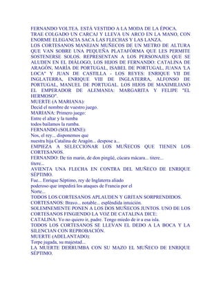 FERNANDO VOLTEA. ESTÁ VESTIDO A LA MODA DE LA ÉPOCA.
TRAE COLGADO UN CARCAJ Y LLEVA UN ARCO EN LA MANO, CON
ENORME ELEGANCIA SACA LAS FLECHAS Y LAS LANZA.
LOS CORTESANOS MANEJAN MUÑECOS DE UN METRO DE ALTURA
QUE VAN SOBRE UNA PEQUEÑA PLATAFÓRMA QUE LES PERMITE
SOSTENERSE SOLOS. REPRESENTAN A LOS PERSONAJES QUE SE
ALUDEN EN EL DIÁLOGO, LOS HIJOS DE FERNANDO: CATALINA DE
ARAGÓN, MARÍA DE PORTUGAL, ISABEL DE PORTUGAL, JUANA 'LA
LOCA" Y JUAN DE CASTILLA - LOS REYES: ENRIQUE VII DE
INGLATERRA, ENRIQUE VIII DE INGLATERRA, ALFONSO DE
PORTUGAL, MANUEL DE PORTUGAL. LOS HIJOS DE MAXIMILIANO
EL EMPERADOR DE ALEMANIA: MARGARITA Y FELIPE "EL
HERMOSO".
MUERTE (A MARIANA):
Decid el nombre de vuestro juego.
MARIANA: Primero juego:
Entre el altar y la tumba
todos bailamos la rumba.
FERNANDO (SOLEMNE):
Nos, el rey... disponemos que
nuestra hija Catalina de Aragón... despose a...
EMPIEZA A SELECCIONAR LOS MUÑECOS QUE TIENEN LOS
CORTESANOS.
FERNANDO: De tin marin, de don pingüé, cúcara mácara... titere...
títere...
AVIENTA UNA FLECHA EN CONTRA DEL MUÑECO DE ENRIQUE
SÉPTIMO.
Fue... Enrique Séptimo, rey de Inglaterra aliado
poderoso que impedirá los ataques de Francia por el
Norte...
TODOS LOS CORTESANOS APLAUDEN Y GRITAN SORPRENDIDOS.
CORTESANOS: Bravo... notable... espléndida intuición.
SOLEMNEMENTE PONEN A LOS DOS MUÑECOS JUNTOS. UNO DE LOS
CORTESANOS FINGIENDO LA VOZ DE CATALINA DICE:
CATALINA: Yo no quiero ir, padre. Tengo miedo de ir a esa isla.
TODOS LOS CORTESANOS SE LLEVAN EL DEDO A LA BOCA Y LA
SILENCIAN CON REPROBACIÓN.
MUERTE (ADELANTADO):
Torpe jugada, su majestad...
LA MUERTE DERRUMBA CON SU MAZO EL MUÑECO DE ENRIQUE
SÉPTIMO.
 
