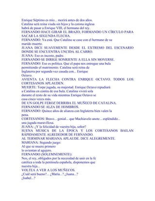 Enrique Séptimo es mío... morirá antes de dos años.
Catalina será reina viuda sin hijos y la corona inglesa
habrá de pasar a Enrique VIII, el hermano del rey.
FERNANDO HACE GIRAR EL BRAZO, FORMANDO UN CÍRCULO PARA
SACAR LA SEGUNDA FLECHA.
FERNANDO: Ya está. Que Catalina se case con el hermano de su
marido muerto.
JUANA DICE SUAVEMENTE DESDE EL EXTREMO DEL ESCENARIO
DONDE SE ENCUENTRA UNCIDA AL CARRO.
JUANA: Eso es incesto, padre.
FERNANDO SE DIRIGE SONRIENTE A ELLA SIN MOVERSE.
FERNANDO: Eso es política. Que el papa nos entregue una bula
permitiendo el matrimonio. Catalina será reina de
Inglaterra por segunda vez casada con... Enrique
Octavo.
AVIENTA LA FLECHA CONTRA ENRIQUE OCTAVO. TODOS LOS
CORTESANOS APLAUDEN.
MUERTE: Torpe jugada, su majestad. Enrique Octavo repudiará
a Catalina en contra de esa bula. Catalina vivirá sola
durante el resto de su vida mientras Enrique Octavo se
casa cinco veces más.
DE UN GOLPE FEROZ DERRIBA EL MUÑECO DE CATALINA.
FERNANDO SE ALZA DE HOMBROS.
FERNANDO: Quince años de alianza con Inglaterra bien valen la
pena.
CORTESANOS: Bravo... genial... que Machiavelo anote... espléndido...
una jugada maravillosa.
JUANA: ¿Y la felicidad de vuestra hija, señor?
SUENA MÚSICA DE LA ÉPOCA Y LOS CORTESANOS BAILAN
RÁPIDAMENTE ALREDEDOR DE FERNANDO.
AL TERMINAR MARIANA APLAUDE. DICE ALEGREMENTE.
MARIANA: Segundo juego:
Al que se muere primero
lo avientan al agujero.
FERNANDO (SOLEMNEMENTE):
Nos, el rey, obligados por la necesidad de unir en la fe
católica a toda la península española, disponemos que
nuestra hija...
VOLTEA A VER A LOS MUÑECOS.
¿Cuál será bueno?... ¿María...? ¿Juana...?
¿Isabel...?
 