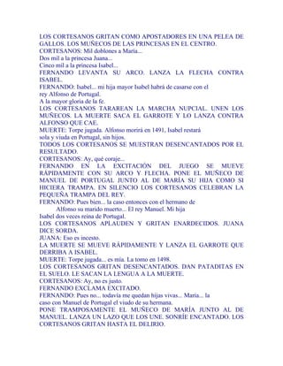 LOS CORTESANOS GRITAN COMO APOSTADORES EN UNA PELEA DE
GALLOS. LOS MUÑECOS DE LAS PRINCESAS EN EL CENTRO.
CORTESANOS: Mil doblones a María...
Dos mil a la princesa Juana...
Cinco mil a la princesa Isabel...
FERNANDO LEVANTA SU ARCO. LANZA LA FLECHA CONTRA
ISABEL.
FERNANDO: Isabel... mi hija mayor Isabel habrá de casarse con el
rey Alfonso de Portugal.
A la mayor gloria de la fe.
LOS CORTESANOS TARAREAN LA MARCHA NUPCIAL. UNEN LOS
MUÑECOS. LA MUERTE SACA EL GARROTE Y LO LANZA CONTRA
ALFONSO QUE CAE.
MUERTE: Torpe jugada. Alfonso morirá en 1491, Isabel restará
sola y viuda en Portugal, sin hijos.
TODOS LOS CORTESANOS SE MUESTRAN DESENCANTADOS POR EL
RESULTADO.
CORTESANOS: Ay, qué coraje...
FERNANDO EN LA EXCITACIÓN DEL JUEGO SE MUEVE
RÁPIDAMENTE CON SU ARCO Y FLECHA. PONE EL MUÑECO DE
MANUEL DE PORTUGAL JUNTO AL DE MARÍA SU HIJA COMO SI
HICIERA TRAMPA. EN SILENCIO LOS CORTESANOS CELEBRAN LA
PEQUEÑA TRAMPA DEL REY.
FERNANDO: Pues bien... la caso entonces con el hermano de
Alfonso su marido muerto... El rey Manuel. Mi hija
Isabel dos veces reina de Portugal.
LOS CORTESANOS APLAUDEN Y GRITAN ENARDECIDOS. JUANA
DICE SORDA.
JUANA: Eso es incesto.
LA MUERTE SE MUEVE RÁPIDAMENTE Y LANZA EL GARROTE QUE
DERRIBA A ISABEL.
MUERTE: Torpe jugada... es mía. La tomo en 1498.
LOS CORTESANOS GRITAN DESENCANTADOS. DAN PATADITAS EN
EL SUELO. LE SACAN LA LENGUA A LA MUERTE.
CORTESANOS: Ay, no es justo.
FERNANDO EXCLAMA EXCITADO.
FERNANDO: Pues no... todavía me quedan hijas vivas... María... la
caso con Manuel de Portugal el viudo de su hermana.
PONE TRAMPOSAMENTE EL MUÑECO DE MARÍA JUNTO AL DE
MANUEL. LANZA UN LAZO QUE LOS UNE. SONRÍE ENCANTADO. LOS
CORTESANOS GRITAN HASTA EL DELIRIO.
 