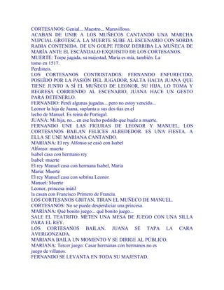 CORTESANOS: Genial... Maestro... Maravilloso.
ACABAN DE UNIR A LOS MUÑECOS CANTANDO UNA MARCHA
NUPCIAL GROTESCA. LA MUERTE SUBE AL ESCENARIO CON SORDA
RABIA CONTENIDA. DE UN GOLPE FEROZ DERRIBA LA MUÑECA DE
MARÍA ANTE EL ESCÁNDALO EXQUISITO DE LOS CORTESANOS.
MUERTE: Torpe jugada, su majestad, María es mía, también. La
tomo en 1517.
Perdisteis.
LOS CORTESANOS CONTRISTADOS. FERNANDO ENFURECIDO,
POSEÍDO POR LA PASIÓN DEL JUGADOR, SALTA HACIA JUANA QUE
TIENE JUNTO A SÍ EL MUÑECO DE LEONOR, SU HIJA, LO TOMA Y
REGRESA CORRIENDO AL ESCENARIO, JUANA HACE UN GESTO
PARA DETENERLO.
FERNANDO: Perdí algunas jugadas... pero no estoy vencido...
Leonor la hija de Juana, suplanta a sus dos tías en el
lecho de Manuel. Es reina de Portugal.
JUANA: Mi hija, no... en ese lecho podrido que huele a muerte.
FERNANDO UNE LAS FIGURAS DE LEONOR Y MANUEL, LOS
CORTESANOS BAILAN FELICES ALREDEDOR. ES UNA FIESTA. A
ELLA SE UNE MARIANA CANTANDO.
MARIANA: El rey Alfonso se casó con Isabel
Alfonso: muerte
Isabel casa con hermano rey
Isabel: muerte
El rey Manuel casa con hermana Isabel, María
María: Muerte
El rey Manuel casa con sobrina Leonor
Manuel: Muerte
Leonor, princesa inútil
la casan con Francisco Primero de Francia.
LOS CORTESANOS GRITAN, TIRAN EL MUÑECO DE MANUEL.
CORTESANOS: No se puede desperdiciar una princesa.
MARIANA: Qué bonito juego... qué bonito juego...
SALE EL TEATRITO. METEN UNA MESA DE JUEGO CON UNA SILLA
PARA EL REY.
LOS CORTESANOS BAILAN. JUANA SE TAPA LA CARA
AVERGONZADA.
MARIANA BAILA UN MOMENTO Y SE DIRIGE AL PÚBLICO.
MARIANA: Tercer juego: Casar hermanas con hermanos no es
juego de villanos.
FERNANDO SE LEVANTA EN TODA SU MAJESTAD.
 