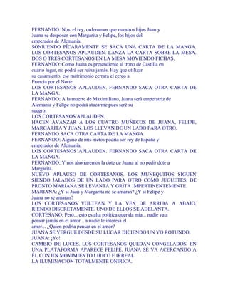 FERNANDO: Nos, el rey, ordenamos que nuestros hijos Juan y
Juana se desposen con Margarita y Felipe, los hijos del
emperador de Alemania.
SONRIENDO PÍCARAMENTE SE SACA UNA CARTA DE LA MANGA.
LOS CORTESANOS APLAUDEN. LANZA LA CARTA SOBRE LA MESA.
DOS O TRES CORTESANOS EN LA MESA MOVIENDO FICHAS.
FERNANDO: Como Juana es pretendiente al trono de Castilla en
cuarto lugar, no podrá ser reina jamás. Hay que utilizar
su casamiento, ese matrimonio cerrara el cerco a
Francia por el Norte.
LOS CORTESANOS APLAUDEN. FERNANDO SACA OTRA CARTA DE
LA MANGA.
FERNANDO: A la muerte de Maximiliano, Juana será emperatriz de
Alemania y Felipe no podrá atacarme pues seré su
suegro.
LOS CORTESANOS APLAUDEN.
HACEN AVANZAR A LOS CUATRO MUÑECOS DE JUANA, FELIPE,
MARGARITA Y JUAN. LOS LLEVAN DE UN LADO PARA OTRO.
FERNANDO SACA OTRA CARTA DE LA MANGA.
FERNANDO: Alguno de mis nietos podría ser rey de España y
emperador de Alemania.
LOS CORTESANOS APLAUDEN. FERNANDO SACA OTRA CARTA DE
LA MANGA.
FERNANDO: Y nos ahorraremos la dote de Juana al no pedir dote a
Margarita.
NUEVO APLAUSO DE CORTESANOS. LOS MUÑEQUITOS SIGUEN
SIENDO JALADOS DE UN LADO PARA OTRO COMO JUGUETES. DE
PRONTO MARIANA SE LEVANTA Y GRITA IMPERTINENTEMENTE.
MARIANA: ¿Y si Juan y Margarita no se amaran? ¿Y si Felipe y
Juana no se amaran?
LOS CORTESANOS VOLTEAN Y LA VEN DE ARRIBA A ABAJO,
RIENDO DISCRETAMENTE. UNO DE ELLOS SE ADELANTA.
CORTESANO: Pero... esto es alta política querida mía... nadie va a
pensar jamás en el amor... a nadie le interesa el
amor... ¿Quién podría pensar en el amor?
JUANA SE YERGUE DESDE SU LUGAR DICIENDO UN YO ROTUNDO.
JUANA: ¡Yo!
CAMBIO DE LUCES. LOS CORTESANOS QUEDAN CONGELADOS. EN
UNA PLATAFORMA APARECE FELIPE. JUANA SE VA ACERCANDO A
ÉL CON UN MOVIMIENTO LIRICO E IRREAL.
LA ILUMINACION TOTALMENTE ONIRICA.
 