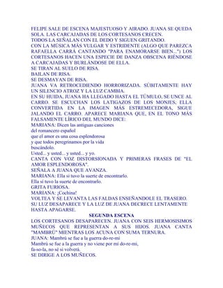 FELIPE SALE DE ESCENA MAJESTUOSO Y AIRADO. JUANA SE QUEDA
SOLA. LAS CARCAJADAS DE LOS CORTESANOS CRECEN.
TODOS LA SEÑALAN CON EL DEDO Y SIGUEN GRITANDO.
CON LA MÚSICA MÁS VULGAR Y ESTRIDENTE (ALGO QUE PAREZCA
RAFAELLA CARRÁ CANTANDO "PARA ENAMORARSE BIEN...") LOS
CORTESANOS HACEN UNA ESPECIE DE DANZA OBSCENA RIÉNDOSE
A CARCAJADAS Y BURLÁNDOSE DE ELLA.
SE TIRAN AL SUELO DE RISA.
BAILAN DE RISA.
SE DESMAYAN DE RISA.
JUANA VA RETROCEDIENDO HORRORIZADA. SÚBITAMENTE HAY
UN SILENCIO ATROZ Y LA LUZ CAMBIA.
EN SU HUIDA, JUANA HA LLEGADO HASTA EL TÚMULO, SE UNCE AL
CARRO. SE ESCUCHAN LOS LATIGAZOS DE LOS MONJES, ELLA
CONVERTIDA EN LA IMAGEN MÁS ESTREMECEDORA, SIGUE
JALANDO EL CARRO. APARECE MARIANA QUE, EN EL TONO MÁS
FALSAMENTE LÍRICO DEL MUNDO DICE:
MARIANA: Dicen las antiguas canciones
del romancero español
que el amor es una cosa esplendorosa
y que todos peregrinamos por la vida
buscándolo.
Usted... y usted... y usted... y yo.
CANTA CON VOZ DISTORSIONADA Y PRIMERAS FRASES DE "EL
AMOR ESPLENDOROSA".
SEÑALA A JUANA QUE AVANZA.
MARIANA: Ella si tuvo la suerte de encontrarlo.
Ella sí tuvo la suerte de encontrarlo.
GRITA FURIOSA.
MARIANA: ¡Cochina!
VOLTEA Y SE LEVANTA LAS FALDAS ENSEÑANDOLE EL TRASERO.
SU LUZ DESAPARECE Y LA LUZ DE JUANA DECRECE LENTAMENTE
HASTA APAGARSE.
SEGUNDA ESCENA
LOS CORTESANOS DESAPARECEN. JUANA CON SEIS HERMOSISIMOS
MUÑECOS QUE REPRESENTAN A SUS HIJOS. JUANA CANTA
"MAMBRÚ" MIENTRAS LOS ACUNA CON SUMA TERNURA.
JUANA: Mambrú se fue a la guerra do-re-mi
Mambrú se fue a la guerra y no viene por mí do-re-mi,
fa-so-la, no sé si volverá.
SE DIRIGE A LOS MUÑECOS.
 