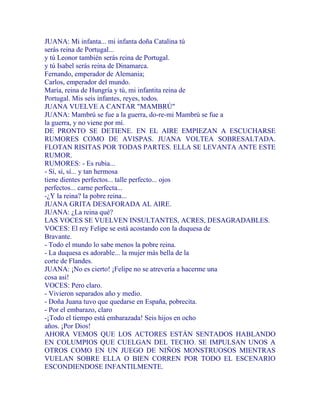 JUANA: Mi infanta... mi infanta doña Catalina tú
serás reina de Portugal...
y tú Leonor también serás reina de Portugal.
y tú Isabel serás reina de Dinamarca.
Fernando, emperador de Alemania;
Carlos, emperador del mundo.
María, reina de Hungría y tú, mi infantita reina de
Portugal. Mis seis infantes, reyes, todos.
JUANA VUELVE A CANTAR "MAMBRÚ"
JUANA: Mambrú se fue a la guerra, do-re-mi Mambrú se fue a
la guerra, y no viene por mí.
DE PRONTO SE DETIENE. EN EL AIRE EMPIEZAN A ESCUCHARSE
RUMORES COMO DE AVISPAS. JUANA VOLTEA SOBRESALTADA.
FLOTAN RISITAS POR TODAS PARTES. ELLA SE LEVANTA ANTE ESTE
RUMOR.
RUMORES: - Es rubia...
- Sí, sí, sí... y tan hermosa
tiene dientes perfectos... talle perfecto... ojos
perfectos... carne perfecta...
-¿Y la reina? la pobre reina...
JUANA GRITA DESAFORADA AL AIRE.
JUANA: ¿La reina qué?
LAS VOCES SE VUELVEN INSULTANTES, ACRES, DESAGRADABLES.
VOCES: El rey Felipe se está acostando con la duquesa de
Bravante.
- Todo el mundo lo sabe menos la pobre reina.
- La duquesa es adorable... la mujer más bella de la
corte de Flandes.
JUANA: ¡No es cierto! ¡Felipe no se atrevería a hacerme una
cosa así!
VOCES: Pero claro.
- Vivieron separados año y medio.
- Doña Juana tuvo que quedarse en España, pobrecita.
- Por el embarazo, claro
-¡Todo el tiempo está embarazada! Seis hijos en ocho
años. ¡Por Dios!
AHORA VEMOS QUE LOS ACTORES ESTÁN SENTADOS HABLANDO
EN COLUMPIOS QUE CUELGAN DEL TECHO. SE IMPULSAN UNOS A
OTROS COMO EN UN JUEGO DE NIÑOS MONSTRUOSOS MIENTRAS
VUELAN SOBRE ELLA O BIEN CORREN POR TODO EL ESCENARIO
ESCONDIENDOSE INFANTILMENTE.
 