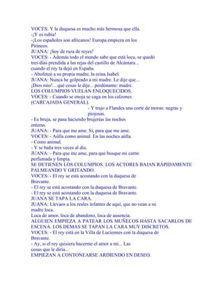 VOCES: Y la duquesa es mucho más hermosa que ella.
-¡Y es rubia!
-¡Los españoles son africanos! Europa empieza en los
Pirineos.
JUANA: ¡Soy de raza de reyes!
VOCES: - Además todo el mundo sabe que está loca, se quedó
tres días prendida a las rejas del castillo de Alcántara...
cuando el rey la dejó en España.
- Abofeteó a su propia madre, la reina Isabel.
JUANA: Nunca he golpeado a mi madre. Le dije que...
¡Dios mío!... qué cosas le dije... perdóname: madre.
LOS COLUMPIOS VUELAN ENLOQUECIDOS.
VOCES: - Cuando se enoja se caga en los calzones
(CARCAJADA GENERAL).
- Y trajo a Flandes una corte de moras: negras y
piojosas.
- Es bruja, se pasa haciendo brujerías las noches
enteras.
JUANA: - Para que me ame. Si, para que me ame.
VOCES: - Aúlla como animal. En las noches aúlla.
- Como animal.
- Y se baña tres veces al día.
JUANA: - Para que me ame, para que busque mi carne
perfumada y limpia.
SE DETIENEN LOS COLUMPIOS. LOS ACTORES BAJAN RÁPIDAMENTE
PALMEANDO Y GRITANDO.
VOCES: - El rey se está acostando con la duquesa de
Bravante.
- El rey se está acostando con la duquesa de Bravante.
- El rey se está acostando con la duquesa de Bravante.
JUANA SE TAPA LA CARA.
JUANA: Llevaos a los reales infantes de aquí, que no vean a su
madre loca.
Loca de amor, loca de abandono, loca de ausencia.
ALGUIEN EMPIEZA A PATEAR LOS MUÑECOS HASTA SACARLOS DE
ESCENA. LOS DEMAS SE TAPAN LA CARA MUY DISCRETOS.
VOCES: - El rey está en la Villa de Luciennes con la duquesa de
Bravante.
- Ay, si el rey quisiera hacerme el amor a mi... Las
cosas que le diría...
EMPIEZAN A CONTONEARSE ARDIENDO EN DESEO.
 