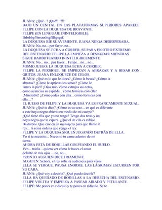 JUANA: ¿Qué...? ¡Qué!!!!!!!!
BAJO UN CENITAL EN LAS PLATAFORMAS SUPERIORES APARECE
FELIPE CON LA DUQUESA DE BRAVANTE.
FELIPE (EN LENGUAJE ININTELIGIBLE):
Brbrbbgf bnxnxhsgfflhgsgsf.
LA DUQUESA RÍE SUAVEMENTE. JUANA NIEGA DESESPERADA.
JUANA: No, no... por favor, no...
LA DUQUESA SE ECHA A CORRER, SE PARA EN OTRO EXTREMO
DEL ESCENARIO. FELIPE LA EMPIEZA A DESNUDAR MIENTRAS
SIGUE BARBOTEANDO ININTELIGIBLEMENTE.
JUANA: No... no... por favor... Felipe... no... no...
MISMO JUEGO: LA DUQUESA ECHA A CORRER.
FELIPE LA PERSIGUE. SE EMPIEZAN A ABRAZAR Y A BESAR CON
GRITOS. JUANA ENLOQUECE DE CELOS.
JUANA: ¿Qué es lo que le dices? ¿Cómo la besas? ¿Cómo la
abrazas? ¿Cómo le aprietas los senos? ¿Cómo le
lames la piel? ¡Dios mío, cómo estrujas sus tetas,
cómo acaricias su espalda... cómo fornicas con ella!
¡Miserable! ¿Cómo jodes con ella... cómo fornicas con
ella....?
EL JUEGO DE FELIPE Y LA DUQUESA YA ES FRANCAMENTE SEXUAL.
JUANA: ¿Qué te dice? ¿Cómo es su sexo... en qué es diferente
a este hoyo negro abierto en medio de mi cuerpo?
¿Qué tiene ella que yo no tenga? Tengo dos tetas y un
hoyo negro que te espera. ¿Que el de ella es rubio?
Bastardos. Que envíen un mensajero para que llame al
rey... la reina ordena que venga el rey.
FELIPE Y LA DUQUESA SIGUEN JUGANDO DETRÁS DE ELLA.
Yo si te necesito... Necesito tu carne adentro de mi
carne.
AHORA ESTÁ DE RODILLAS GOLPEANDO EL SUELO.
Ven... tráela... quiero ver cómo le haces el amor
delante de mis ojos ... no, no...
PRONTO ALGUIEN DICE FRIAMENTE.
ALGUIEN: Señora, el rey solicita audiencia para veros.
ELLA SE YERGUE. PAUSA ENORME. LAS LÁGRIMAS ESCURREN POR
SU CARA.
JUANA: ¿Qué voy a decirle? ¿Qué puedo decirle?
ELLA HA QUEDADO DE RODILLAS A LA DERECHA DEL ESCENARIO.
FELIPE VOLTEA Y EMPIEZA A PASEAR AIRADO Y PETULANTE.
FELIPE: Me pones en ridículo y te pones en ridículo. Se te
 