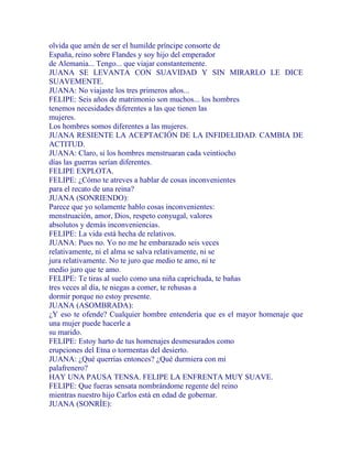 olvida que amén de ser el humilde príncipe consorte de
España, reino sobre Flandes y soy hijo del emperador
de Alemania... Tengo... que viajar constantemente.
JUANA SE LEVANTA CON SUAVIDAD Y SIN MIRARLO LE DICE
SUAVEMENTE.
JUANA: No viajaste los tres primeros años...
FELIPE: Seis años de matrimonio son muchos... los hombres
tenemos necesidades diferentes a las que tienen las
mujeres.
Los hombres somos diferentes a las mujeres.
JUANA RESIENTE LA ACEPTACIÓN DE LA INFIDELIDAD. CAMBIA DE
ACTITUD.
JUANA: Claro, si los hombres menstruaran cada veintiocho
días las guerras serían diferentes.
FELIPE EXPLOTA.
FELIPE: ¿Cómo te atreves a hablar de cosas inconvenientes
para el recato de una reina?
JUANA (SONRIENDO):
Parece que yo solamente hablo cosas inconvenientes:
menstruación, amor, Dios, respeto conyugal, valores
absolutos y demás inconveniencias.
FELIPE: La vida está hecha de relativos.
JUANA: Pues no. Yo no me he embarazado seis veces
relativamente, ni el alma se salva relativamente, ni se
jura relativamente. No te juro que medio te amo, ni te
medio juro que te amo.
FELIPE: Te tiras al suelo como una niña caprichuda, te bañas
tres veces al día, te niegas a comer, te rehusas a
dormir porque no estoy presente.
JUANA (ASOMBRADA):
¿Y eso te ofende? Cualquier hombre entendería que es el mayor homenaje que
una mujer puede hacerle a
su marido.
FELIPE: Estoy harto de tus homenajes desmesurados como
erupciones del Etna o tormentas del desierto.
JUANA: ¿Qué querrías entonces? ¿Qué durmiera con mi
palafrenero?
HAY UNA PAUSA TENSA. FELIPE LA ENFRENTA MUY SUAVE.
FELIPE: Que fueras sensata nombrándome regente del reino
mientras nuestro hijo Carlos está en edad de gobernar.
JUANA (SONRÍE):
 