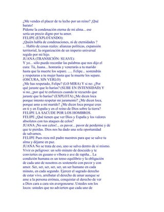 ¿Me vendes el placer de tu lecho por un reino? ¡Qué
barato!
Pídeme la condenación eterna de mi alma... ese
sería un precio digno por tu amor.
FELIPE (EXPLOTANDO):
¿Quién habla de condenaciones, ni de eternidades ?
... Hablo de cosas reales: alianzas políticas, expansión
territorial, la organización de un imperio universal
regido por mi hijo.
JUANA (TRANSICIÓN: SUAVE):
Y yo... sólo puedo recordar las palabras que nos dijo el
cura: Tú, Juana... honrarás y venerarás a tu marido
hasta que la muerte los separe. ..... Felipe... sostendrás
y respetaras a tu mujer hasta que la muerte los separe.
(OSCURA, SIN VERLO)
¿Me has respetado, Felipe? (LO MIRA) Y si no: ¿Por
qué juraste que lo harías? (SUBE EN INTENSIDAD) Y
si no, ¿por qué te enfureces cuando te recuerdo que
juraste que lo harías? (EXPLOTA) ¿Me dicen loca
porque intento respetar mi juramento? ¿Me dicen loca,
porque amo a mi marido? ¿Me dicen loca porque creo
en ti y en España y en el reino de Dios sobre la tierra?
FELIPE LA SACUDE POR LOS HOMBROS.
FELIPE ¿Qué tienen que ver Dios y España y los valores
absolutos con tus ataques de celos?
JUANA ¡No son celos!... es pavor... pavor de perderme y de
que te pierdas. Dios nos ha dado una sola oportunidad
de salvarnos.
FELIPE Pues reza mil padre nuestros para que se salve tu
alma y déjame en paz.
JUANA No se trata de eso, uno se salva dentro de sí mismo.
Vivir es peligroso: un solo minuto de descuido y te
conviertes en gusano o víbora o ave de rapiña... La
condición humana es un tenso equilibrio y la obligación
de cada uno de nosotros es sostenerlo con pavor y con
amor. Ser, ser, ser, ser, ser, un ser humano en cada
minuto, en cada segundo. Ejercer el sagrado derecho
de estar vivo, arrebatar el derecho de amar aunque se
ame a la persona errónea, conquistar el derecho de ver
a Dios cara a cara sin avergonzarse. Ustedes son los
locos: ustedes que no advierten que cada uno de
 