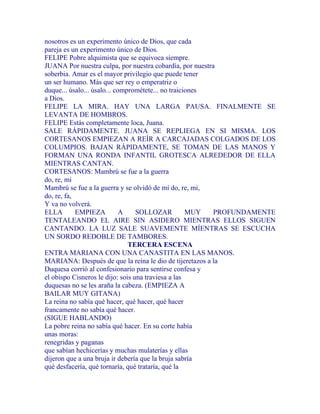 nosotros es un experimento único de Dios, que cada
pareja es un experimento único de Dios.
FELIPE Pobre alquimista que se equivoca siempre.
JUANA Por nuestra culpa, por nuestra cobardía, por nuestra
soberbia. Amar es el mayor privilegio que puede tener
un ser humano. Más que ser rey o emperatriz o
duque... úsalo... úsalo... comprométete... no traiciones
a Dios.
FELIPE LA MIRA. HAY UNA LARGA PAUSA. FINALMENTE SE
LEVANTA DE HOMBROS.
FELIPE Estás completamente loca, Juana.
SALE RÁPIDAMENTE. JUANA SE REPLIEGA EN SI MISMA. LOS
CORTESANOS EMPIEZAN A REÍR A CARCAJADAS COLGADOS DE LOS
COLUMPIOS. BAJAN RÁPIDAMENTE, SE TOMAN DE LAS MANOS Y
FORMAN UNA RONDA INFANTIL GROTESCA ALREDEDOR DE ELLA
MIENTRAS CANTAN.
CORTESANOS: Mambrú se fue a la guerra
do, re, mi
Mambrú se fue a la guerra y se olvidó de mí do, re, mi,
do, re, fa,
Y va no volverá.
ELLA EMPIEZA A SOLLOZAR MUY PROFUNDAMENTE
TENTALEANDO EL AIRE SIN ASIDERO MIENTRAS ELLOS SIGUEN
CANTANDO. LA LUZ SALE SUAVEMENTE MÍENTRAS SE ESCUCHA
UN SORDO REDOBLE DE TAMBORES.
TERCERA ESCENA
ENTRA MARIANA CON UNA CANASTITA EN LAS MANOS.
MARIANA: Después de que la reina le dio de tijeretazos a la
Duquesa corrió al confesionario para sentirse confesa y
el obispo Cisneros le dijo: sois una traviesa a las
duquesas no se les araña la cabeza. (EMPIEZA A
BAILAR MUY GITANA)
La reina no sabía qué hacer, qué hacer, qué hacer
francamente no sabía qué hacer.
(SIGUE HABLANDO)
La pobre reina no sabía qué hacer. En su corte había
unas moras:
renegridas y paganas
que sabían hechicerías y muchas mulaterías y ellas
dijeron que a una bruja ir debería que la bruja sabría
qué desfacería, qué tornaría, qué trataría, qué la
 