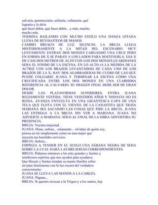 salvaría, penitenciaría, solitaría, vulneraría, qué
lograría y le diría
qué facer debía, qué facer debía... y más, mucho,
mucho más.
TERMINA BAILANDO CON MUCHO ESTILO UNA DANZA GITANA
LLENA DE REVOLOTEOS DE MANOS.
CAMBIO BRUSCO DE LUZ. SILENCIO. LA BRUJA LLEGA
MISTERIOSAMENTE A LA MITAD DEL ESCENARIO. MUY
LENTAMENTE ENTRAN DOS MONJES CARGANDO UNA CRUZ PERO
EN FORMA DE X SE PARAN A LOS LADOS PARA SOSTENERLA. ESA X
DE CASI DOS METROS DE ALTO CON LOS DOS MONJES GUARDIANES
SERA EL FONDO DE LA ESCENA. EN LO ALTO (A LA MEDIDA DE LA
ACTRIZ CON LOS BRAZOS LEVANTADOS) DE CADA UNO DE LOS
BRAZOS DE LA X, HAY DOS AGARRADERAS DE CUERO DE LAS QUE
PUEDE COLGARSE JUANA Y TERMINAR LA ESCENA COMO UNA
CRUCIFICADA ENTRE LOS DOS MONJES EN UNA CLARISIMA
REFERENCIA AL CALVARIO. SU IMAGEN FINAL DEBE SER DE GRAN
DOLOR.
DESDE LAS PLATAFORMAS SUPERIORES, ENTRA JUANA
REGIAMENTE VESTIDA. TIENE VEINTIDÓS AÑOS Y TODAVÍA NO ES
REINA. AVANZA ENVUELTA EN UNA GIGANTESCA CAPA DE UNA
TELA QUE FLOTA CON EL VIENTO. DE LA CANASTITA QUE TRAÍA
MARIANA IRÁ SACANDO LAS COSAS QUE PIDE LA BRUJA. JUANA
LAS ENTREGA A LA BRUJA SIN VER A MARIANA. JUANA NO
ADVIERTE A MARIANA. SÓLO AL FINAL DE LA OBRA ADVERTIRA SU
PRESENCIA.
BRUJA: Vuestra majestad.
JUANA: Dime, señora... solamente... olvídate de quién soy,
piensa en mí simplemente como en una mujer que
necesita tus humildes servicios.
BRUJA: Señora...
EMPIEZA A TENDER EN EL SUELO UNA SÁBANA NEGRA DE SEDA
SOBRE LA CUAL HARÁ LAS BRUJERÍAS CORRESPONDIENTES.
BRUJA: Pidamos entonces a los más grandes y fuertes y
tenebrosos espíritus que nos ayuden para ayudaros.
Que Hecate y Sentas tiendan su manto fúnebre sobre
mi para iluminarme con la luz oscura del verdadero
conocimiento.
JUANA SE LLEVA LAS MANOS A LA CABEZA.
JUANA: Pagana...
BRUJA: Si queréis invocar a la Virgen y a los santos, hay
 