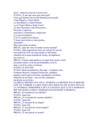 otros... todos los curas de vuestra corte.
JUANA: ¿Y por qué crees que estás aquí?
Crees que durante años no he llamado en mi auxilio
a San Miguel y a San Gabriel
y a San Rafael y a Santo Otoniel
y a la Virgen María y Santa Lucía?
¿A San Estanislao y San Wenceslao?...
Novenas y rogativas,
oraciones y comuniones y rogaciones
y yo aquí en pedazos.
Y él se escapa de mis brazos...
Y busca otros lechos y otros pechos.
¡Inmundo!...
Dios santo cómo lo adoro...
BRUJA: ¿Qué día vino al mundo vuestra merced?
JUANA: ¿Qué importancia tiene eso, hereje? El seis de
noviembre de 1479, mi santo patrón es San Illtyd,
caballero de la mesa redonda de Arturo, de Inglaterra,
rey como yo.
BRUJA: Vuestro santo patrón es el signo más oscuro; el del
escorpión señora, el de las profundidades, el de la
luna, y el de los celos y la locura.
JUANA LA SACUDE.
JUANA: Basta de palabrería. Haz algo... Cualquier cosa...
Cualquier brujería, cualquier hechicería, cualquier
paganía, tráelo aquí a mi lecho, encadénalo a mi lecho,
entiérralo en mi lecho... que sea mío solamente...
enciérralo en mi lecho.
LA BRUJA PRENDE UNA VELA. APARECE LA MUERTE EN UN RINCON
CON UN TAMBOR A CADA COSA QUE SOLICITA DE JUANA ÉSTA SE
LA ENTREGA TOMÁNDOLA DE LA CANASTA QUE LLEVA MARIANA
SIN VOLTEAR A VERLA. MARIANA ES EFICIENTE Y REMOTA.
BRUJA: ¿El mechón de sus cabellos?
JUANA: Aquí está.
BRUJA: ¿Y el mechón de vuestros cabellos?
JUANA: Aquí está.
BRUJA: ¿Y una gota de su sangre?
JUANA: Aquí está.
BRUJA: ¿Y una gota de vuestra sangre?
JUANA: Aquí está.
BRUJA: ¿Y una gota de su semen?
 