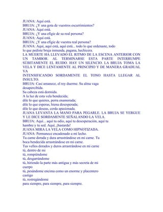 JUANA: Aquí está.
BRUJA: ¿Y una gota de vuestros escurrimientos?
JUANA: Aquí está.
BRUJA: ¿Y una efigie de su real persona?
JUANA: Aquí está.
BRUJA: ¿Y una efigie de vuestra real persona?
JUANA: Aquí, aquí está, aquí está... todo lo que ordenaste, todo
lo que pediste bruja inmunda, pagana, hechicera.
LA MUERTE HA LLEVADO EL RITMO DE LA ESCENA ANTERIOR CON
UN TAMBOR. AL TERMINARSE ESTA PARTE INTERRUMPE
SÚBITAMENTE EL RUIDO. HAY UN SILENCIO. LA BRUJA TOMA LA
VELA Y DICE LENTAMENTE AL PRINCIPIO Y DE MANERA GRADUAL
VA
INTENSIFICANDO SORDAMENTE EL TONO HASTA LLEGAR AL
INSULTO.
BRUJA: Casi amanece, el rey duerme. Su alma vaga
desapercibida.
Su cabeza está dormida.
A la luz de esta vela bendecida;
dile lo que quieres, perra enamorada;
dile lo que esperas, hiena desesperada;
dile lo que deseas, cerda apasionada.
JUANA LEVANTA LA MANO PARA PEGARLE. LA BRUJA SE YERGUE
Y LE DICE SORDAMENTE SEÑALANDO LA VELA.
BRUJA: Aquí... aquí tu odio, aquí tu desesperación, aquí tu
hambre y tu sed. Aquí, ¡bastarda!
JUANA MIRA LA VELA COMO HIPNOTIZADA.
JUANA: Permanece encadenado a mi lecho.
Tu carne dorada y dura arrastrándose en mi carne. Tu
boca bendecida arrastrándose en mi carne.
Tus vellos dorados y duros arrastrándose en mi carne
tú, dentro de mi
tú, rompiéndome
tú, desgarrándome
tú, hiriendo la parte más antigua y más secreta de mi
cuerpo
tú, pesándome encima como un enorme y placentero
castigo
tú, restregándome
para siempre, para siempre, para siempre.
 