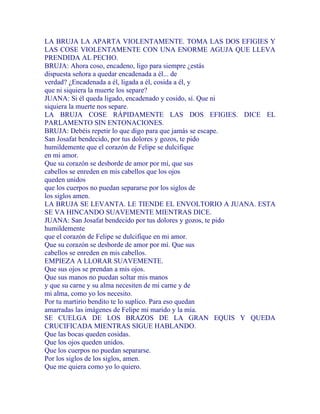 LA BRUJA LA APARTA VIOLENTAMENTE. TOMA LAS DOS EFIGIES Y
LAS COSE VIOLENTAMENTE CON UNA ENORME AGUJA QUE LLEVA
PRENDIDA AL PECHO.
BRUJA: Ahora coso, encadeno, ligo para siempre ¿estás
dispuesta señora a quedar encadenada a él... de
verdad? ¿Encadenada a él, ligada a él, cosida a él, y
que ni siquiera la muerte los separe?
JUANA: Si él queda ligado, encadenado y cosido, sí. Que ni
siquiera la muerte nos separe.
LA BRUJA COSE RÁPIDAMENTE LAS DOS EFIGIES. DICE EL
PARLAMENTO SIN ENTONACIONES.
BRUJA: Debéis repetir lo que digo para que jamás se escape.
San Josafat bendecido, por tus dolores y gozos, te pido
humildemente que el corazón de Felipe se dulcifique
en mi amor.
Que su corazón se desborde de amor por mí, que sus
cabellos se enreden en mis cabellos que los ojos
queden unidos
que los cuerpos no puedan separarse por los siglos de
los siglos amen.
LA BRUJA SE LEVANTA. LE TIENDE EL ENVOLTORIO A JUANA. ESTA
SE VA HINCANDO SUAVEMENTE MIENTRAS DICE.
JUANA: San Josafat bendecido por tus dolores y gozos, te pido
humildemente
que el corazón de Felipe se dulcifique en mi amor.
Que su corazón se desborde de amor por mí. Que sus
cabellos se enreden en mis cabellos.
EMPIEZA A LLORAR SUAVEMENTE.
Que sus ojos se prendan a mis ojos.
Que sus manos no puedan soltar mis manos
y que su carne y su alma necesiten de mi carne y de
mi alma, como yo los necesito.
Por tu martirio bendito te lo suplico. Para eso quedan
amarradas las imágenes de Felipe mi marido y la mía.
SE CUELGA DE LOS BRAZOS DE LA GRAN EQUIS Y QUEDA
CRUCIFICADA MIENTRAS SIGUE HABLANDO.
Que las bocas queden cosidas.
Que los ojos queden unidos.
Que los cuerpos no puedan separarse.
Por los siglos de los siglos, amen.
Que me quiera como yo lo quiero.
 