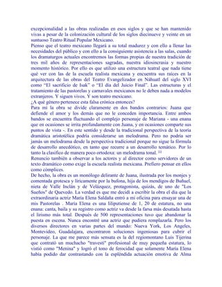 excepcionalidad a las obras realizadas en esos siglos y que se han mantenido
vivas a pesar de la colonización cultural de los siglos diecinueve y veinte en un
suntuoso Teatro Ritual Popular Mexicano.
Pienso que el teatro mexicano llegará a su total madurez y con ello a llenar las
necesidades del público y con ello a la consiguiente asistencia a las salas, cuando
los dramaturgos actuales encontremos las formas propias de nuestra tradición de
tres mil años de representaciones sagradas, nuestra idiosincrasia y nuestro
momento histórico. Por ello es que utilizo una estructura teatral que nada tiene
qué ver con las de la escuela realista mexicana y encuentra sus raíces en la
arquitectura de las obras del Teatro Evangelizador en Náhuatl del siglo XVI
como “El sacrificio de Isak” o “El día del Juicio Final”. Las estructuras y el
tratamiento de las pastorelas y carnavales mexicanos no le deben nada a modelos
extranjeros. Y siguen vivos. Y son teatro mexicano.
¿A qué género pertenece esta falsa crónica entonces?
Para mí la obra se divide claramente en dos bandos contrarios: Juana que
defiende el amor y los demás que no le conceden importancia. Entre ambos
bandos se encuentra fluctuando el complejo personaje de Mariana - una enana
que en ocasiones se irrita profundamente con Juana, y en ocasiones comparte sus
puntos de vista -. En este sentido y desde la tradicional perspectiva de la teoría
dramática aristotélica podría considerarse un melodrama. Pero no podría ser
jamás un melodrama desde la perspectiva tradicional porque no sigue la fórmula
de desarrollo anecdótico, en tanto que recurre a un desarrollo temático. Por lo
tanto la clasifico de manera poco ortodoxa: un melodrama tonal. [1]
Renuncio también a observar a los actores y al director como servidores de un
texto dramático como exige la escuela realista mexicana. Prefiero pensar en ellos
como cómplices.
De hecho, la obra es un monólogo delirante de Juana, ilustrada por los monjes y
comentada grotesca y líricamente por la bufona, hija de los mendigos de Buñuel,
nieta de Valle Inclán y de Velázquez, protagonista, quizás, de uno de "Los
Sueños" de Quevedo. La verdad es que me decidí a escribir la obra el día que la
extraordinaria actriz María Elena Saldaña entró a mi oficina para ensayar una de
mis Pastorelas . María Elena es una liliputiense de 1, 20 de estatura, no una
enana: canta, baila y su registro como actriz va desde la farsa más desatada hasta
el lirismo más total. Después de 500 representaciones tuvo que abandonar la
puesta en escena. Nunca encontré una actriz que pudiera remplazarla. Pero los
diversos directores en varias partes del mundo: Nueva York, Los Angeles,
Montevideo, Guadalajara, encontraron soluciones ingeniosas para cubrir el
personaje. La que me parece más sensata es la del regiomontano Luis Tijerina
que contrató un muchacho "travestí" profesional de muy pequeña estatura, lo
vistió como "Menina" y logró el tono de ferocidad que solamente María Elena
había podido dar contrastando con la espléndida actuación emotiva de Alma
 