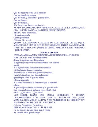 Que me necesite como yo lo necesito.
Que me inunde su ternura.
Que me mire, ¡Dios santo!, que me mire...
Que me llame...
Que me busque...
¡Por favor... por favor... por favor!...
ACABA SOLLOZANDO SUAVEMENTE COLGADA DE LA GRAN EQUIS,
CON LA CABEZA BAJA. LA BRUJA DICE CON SAÑA.
BRUJA: Perra enamorada.
Hiena desesperada.
Cerda apasionada.
JUANA: Si... si... si.
QUEDA SOLLOZANDO COLGADA DE LOS BRAZOS DE LA EQUIS
MIENTRAS LA LUZ SE ACABA SUAVEMENTE. ENTRA LA MUSICA DE
"TRISTAN E ISOLDA" (Muerte de Amor). MARIANA SALE HUYENDO
HORRORIZADA.
CUARTA ESCENA
ENTRA MARIANA MUY DIDACTICA DIRIGIENDOSE AL PUBLICO.
MARIANA: La reina tuvo la felicidad
de que la supieran muy bien educar
le dijeron que se decía en latín habemos y en francés
mosiú
Y le dijeron cómo se hacían las reverencias
y todas las demás conveniencias.
Era la hija de la reina más grande del mundo
y era la hija del rey más listo del mundo
que siempre sabía lo que era bueno
y lo que era malo.
Y la reina Juana tuvo la fortuna de que la supieran
educar.
Y que le dijeran lo que era bueno y lo que era malo.
Qué cosa era buena y qué cosa era... ¿Qué? ¿Qué
cosa?... ¿Qué cosa?... ¿Qué cosa?
LUZ SOBRE JUANA QUE ENTRA CORRIENDO A ESCENA
DESCOMPUESTA Y SE DEJA CAER AL SUELO DE CUALQUIER
MANERA. DOS MORAS ANDAN A SU ALREDEDOR. LE OFRECEN UN
PLATO DE COMIDA QUE ELLA RECHAZA.
JUANA: No quiero... No quiero...
INTENTAN LEVANTARLA. SE RESISTE.
No me moveré de aquí hasta que él venga.
No comeré hasta que él venga.
 