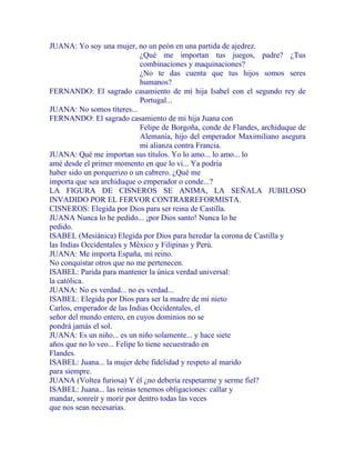 JUANA: Yo soy una mujer, no un peón en una partida de ajedrez.
¿Qué me importan tus juegos, padre? ¿Tus
combinaciones y maquinaciones?
¿No te das cuenta que tus hijos somos seres
humanos?
FERNANDO: El sagrado casamiento de mi hija Isabel con el segundo rey de
Portugal...
JUANA: No somos títeres...
FERNANDO: El sagrado casamiento de mi hija Juana con
Felipe de Borgoña, conde de Flandes, archiduque de
Alemania, hijo del emperador Maximiliano asegura
mi alianza contra Francia.
JUANA: Qué me importan sus títulos. Yo lo amo... lo amo... lo
amé desde el primer momento en que lo vi... Ya podría
haber sido un porquerizo o un cabrero. ¿Qué me
importa que sea archiduque o emperador o conde...?
LA FIGURA DE CISNEROS SE ANIMA, LA SEÑALA JUBILOSO
INVADIDO POR EL FERVOR CONTRARREFORMISTA.
CISNEROS: Elegida por Dios para ser reina de Castilla.
JUANA Nunca lo he pedido... ¡por Dios santo! Nunca lo he
pedido.
ISABEL (Mesiánica) Elegida por Dios para heredar la corona de Castilla y
las Indias Occidentales y México y Filipinas y Perú.
JUANA: Me importa España, mi reino.
No conquistar otros que no me pertenecen.
ISABEL: Parida para mantener la única verdad universal:
la católica.
JUANA: No es verdad... no es verdad...
ISABEL: Elegida por Dios para ser la madre de mi nieto
Carlos, emperador de las Indias Occidentales, el
señor del mundo entero, en cuyos dominios no se
pondrá jamás el sol.
JUANA: Es un niño... es un niño solamente... y hace siete
años que no lo veo... Felipe lo tiene secuestrado en
Flandes.
ISABEL: Juana... la mujer debe fidelidad y respeto al marido
para siempre.
JUANA (Voltea furiosa) Y él ¿no debería respetarme y serme fiel?
ISABEL: Juana... las reinas tenemos obligaciones: callar y
mandar, sonreír y morir por dentro todas las veces
que nos sean necesarias.
 
