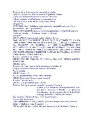 JUANA: Yo lo único que quiero es ser feliz, madre.
ISABEL: Tu felicidad debe consistir en la gloria de España.
Como reina tienes la obligación de mandar y respetar,
ordenar y ayudar, sacrificarte por tu gente, cerrar los
ojos, macerarte el alma. Tienes obligaciones, tienes
obligaciones.
CISNEROS: (Sobre Isabel que sigue repitiendo: tienes obligaciones): Por la
gracia divina... por la gracia divina...
FERNANDO: (Sobre los dos que repiten sus parlamentos correspondientes): El
destino de España... el destino de España... el destino
de España.
CORTESANOS (Sumándose): Debes... debes... debes...
LOS IMPERATIVOS "DEBES" DE LOS TRES SE CONVIERTEN EN UN
CONCIERTO FEROZ REPETIDO POR LOS SOLDADOS QUE INTEGRAN
LA MAQUINA DE GUERRA. SE VEN ENFATIZADOS POR
MOVIMIENTOS DE BRAZOS QUE NOS RECUERDAN LOS SALUDOS
MILITARES. JUANA SE PASEA DESESPERADA. FINALMENTE TOMA
UNA DETERMINACION: EXTIENDE LA MANO IMPERATIVA. SILENCIO
ABRUPTO DE TODOS. ORDENA:
JUANA: Llamad al rey Felipe.
FELIPE QUE HA ESTADO EN ESCENA CON LOS DEMOS VOLTEA
SONRIENTE.
FELIPE: Dime.
JUANA: No es así como se habla a la reina de Castilla y de
Aragón, condesa de Barcelona, soberana de México-
Nueva España.
FELIPE: Juana... Yo...
JUANA (Tomando una actitud altiva): Señora...
FELIPE (Sonriendo) Señora... ¿qué ordenas?
JUANA: Ordenáis, señor.
FELIPE: ¿De qué se trata, pues, señora?
JUANA: Se trata de que soy española y soy reina. Y quiero
avisaros que ha terminado ya la esposa sumisa y fiel
que fue a buscaros a Flandes. Esa princesita
insignificante y torpe, que esperaba ser feliz al lado
de Felipe, llamado El Hermoso, ha muerto.
Soy una reina y tengo deberes... y voy a cumplir esos
deberes pase lo que pase.
CISNEROS (Desde el nicho): Decidle que tenéis obligaciones como reina que
habéis olvidado por culpa de su amor.
FERNANDO (Desde el nicho): Dile que formas parte del destino de España y
 