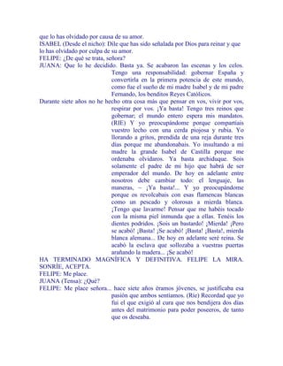 que lo has olvidado por causa de su amor.
ISABEL (Desde el nicho): Dile que has sido señalada por Dios para reinar y que
lo has olvidado por culpa de su amor.
FELIPE: ¿De qué se trata, señora?
JUANA: Que lo he decidido. Basta ya. Se acabaron las escenas y los celos.
Tengo una responsabilidad: gobernar España y
convertirla en la primera potencia de este mundo,
como fue el sueño de mi madre Isabel y de mi padre
Fernando, los benditos Reyes Católicos.
Durante siete años no he hecho otra cosa más que pensar en vos, vivir por vos,
respirar por vos. ¡Ya basta! Tengo tres reinos que
gobernar; el mundo entero espera mis mandatos.
(RIE) Y yo preocupándome porque compartíais
vuestro lecho con una cerda piojosa y rubia. Yo
llorando a gritos, prendida de una reja durante tres
días porque me abandonabais. Yo insultando a mi
madre la grande Isabel de Castilla porque me
ordenaba olvidaros. Ya basta archiduque. Sois
solamente el padre de mi hijo que habrá de ser
emperador del mundo. De hoy en adelante entre
nosotros debe cambiar todo: el lenguaje, las
maneras, ~ ¡Ya basta!... Y yo preocupándome
porque os revolcabais con esas flamencas blancas
como un pescado y olorosas a mierda blanca.
¡Tengo que lavarme! Pensar que me habéis tocado
con la misma piel inmunda que a ellas. Tenéis los
dientes podridos. ¡Sois un bastardo! ¡Mierda! ¡Pero
se acabó! ¡Basta! ¡Se acabó! ¡Basta! ¡Basta!, mierda
blanca alemana... De hoy en adelante seré reina. Se
acabó la esclava que sollozaba a vuestras puertas
arañando la madera... ¡Se acabó!
HA TERMINADO MAGNÍFICA Y DEFINITIVA. FELIPE LA MIRA.
SONRÍE, ACEPTA.
FELIPE: Me place.
JUANA (Tensa): ¿Qué?
FELIPE: Me place señora... hace siete años éramos jóvenes, se justificaba esa
pasión que ambos sentíamos. (Ríe) Recordad que yo
fui el que exigió al cura que nos bendijera dos días
antes del matrimonio para poder poseeros, de tanto
que os deseaba.
 
