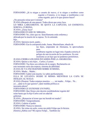 FERNANDO: ¿Si te niegas a casarte de nuevo, si te niegas a nombrar como
regente a Cisneros, si te niegas a nombrarme a mí
como regente, qué es lo que quieres hacer?
¿No pensarás reinar por ti misma?
JUANA (Después de una pausa): Todos dicen que estoy loca.
LO MIRA LARGAMENTE. SE QUITA LA CAPUCHA. LO ENFRENTA
SERENA, CURIOSA.
JUANA: ¿Estoy loca?
FERNANDO EVADE SU MIRADA.
FERNANDO: No, claro que no. Sencillamente estás enferma y
delicada por la muerte de tu esposo. Yo lo entiendo
hija...
JUANA: Quisiera morir, padre...
FERNANDO: Eso lo estropearía todo, Juana. Maximiliano, abuelo de
tus hijos, emperador de Alemania, lo aprovecharía
para
nombrarse regente en lugar mío; España correría el
peligro de una invasión de los austriacos. En este
momento es un lujo que no podemos permitirnos.
JUANA CIERRA LOS OJOS INVADIDA POR LA AMARGURA.
JUANA: Quiero a mis hijos... Carlos y Leonor.
FERNANDO: Tus hijos son rehenes de tu suegro. Reclamarlos en
este momento sería una torpeza, síntoma de debilidad.
JUANA SE VA ENCOGIENDO SOBRE SÍ MISMA.
JUANA: Madre... Madre...
FERNANDO: Isabel está muerta. Lo sabes perfectamente.
ELLA SE LEVANTA DESDE SÍ MISMA MIENTRAS LA CAPA SE
DESLIZA AL SUELO.
JUANA (Neutra): Todos estamos muertos. ....... mi madre... Felipe... Tú...
yo... ¿Qué es lo que quieres? ¿Qué medida política es
necesaria ahora?
FERNANDO LE EXTIENDE UN PAPEL.
FERNANDO: Que firmes este decreto nombrándome regente del
reino hasta que tu hijo Carlos esté en edad de
gobernar.
JUANA: ¿Renunciar al trono que me heredó mi madre?
FERNANDO: Temporalmente.
JUANA: Cederte el poder.
FERNANDO: Nunca te interesó.
JUANA: Ser reina sin serlo, como me pidió Felipe que lo hiciera.
(Sonríe) ¿Sabías eso? Mi esposo Felipe... También me
 