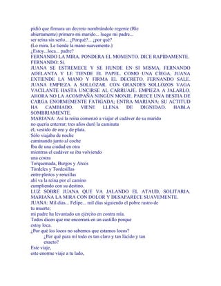 pidió que firmara un decreto nombrándolo regente (Ríe
abiertamente) primero mi marido... luego mi padre...
ser reina sin serlo... ¿Porqué?... ¿por qué?
(Lo mira. Le tiende la mano suavemente.)
¿Estoy...loca... padre?
FERNANDO LA MIRA. PONDERA EL MOMENTO. DICE RAPIDAMENTE.
FERNANDO: Sí.
JUANA SE ESTREMECE Y SE HUNDE EN SI MISMA. FERNANDO
ADELANTA Y LE TIENDE EL PAPEL. COMO UNA CÍEGA, JUANA
EXTIENDE LA MANO Y FIRMA EL DECRETO. FERNANDO SALE.
JUANA EMPIEZA A SOLLOZAR. CON GRANDES SOLLOZOS VAGA
VACILANTE HASTA UNCIRSE AL CARRUAJE. EMPIEZA A JALARLO.
AHORA NO LA ACOMPAÑA NINGÚN MONJE. PARECE UNA BESTIA DE
CARGA ENORMEMENTE FATIGADA; ENTRA MARIANA: SU ACTITUD
HA CAMBIADO. VIENE LLENA DE DIGNIDAD. HABLA
SOMBRIAMENTE.
MARIANA: Así la reina comenzó a viajar el cadáver de su marido
no quería enterrar; tres años duró la caminata
él, vestido de oro y de plata.
Sólo viajaba de noche
caminando junto al coche
Iba de una ciudad en otra
mientras el cadáver se iba volviendo
una costra
Torquemada, Burgos y Arcos
Tórdeles y Tordesillas
entre pleitos y rencillas
ahí va la reina por el camino
cumpliendo con su destino.
LUZ SOBRE JUANA QUE VA JALANDO EL ATAUD, SOLITARIA.
MARIANA LA MIRA CON DOLOR Y DESAPARECE SUAVEMENTE.
JUANA: Mil días... Felipe... mil días siguiendo el pobre rastro de
tu muerte;
mi padre ha levantado un ejército en contra mía.
Todos dicen que me encerrará en un castillo porque
estoy loca.
¿Por qué los locos no sabemos que estamos locos?
¿Por qué para mí todo es tan claro y tan lúcido y tan
exacto?
Este viaje,
este enorme viaje a tu lado,
 