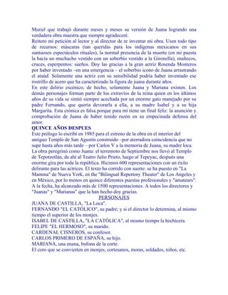 Muriel que trabajó durante meses y meses su versión de Juana logrando una
verdadera obra maestra que siempre agradeceré.
Reitero mi petición al lector y al director de re inventar mi obra. Usen todo tipo
de recursos: máscaras (tan queridas para los indígenas mexicanos en sus
suntuosos espectáculos rituales), la normal presencia de la muerte (en mi puesta
la hacía un muchacho vestido con un soberbio vestido a la Gironella), muñecos,
cruces, esperpentos: sueños. Doy las gracias a la gran actriz Rosenda Monteros
por haber inventado –en una emergencia – el soberbio icono de Juana arrastrando
el ataúd. Solamente una actriz con su sensibilidad podría haber inventado ese
rostrillo de acero que ha caracterizado la figura de juana durante años.
En este delirio escénico, de hecho, solamente Juana y Mariana existen. Los
demás personajes forman parte de los extravíos de la reina quien en los últimos
años de su vida se sintió siempre acechada por un enorme gato manejado por su
padre Fernando, que quería devorarla a ella, a su madre Isabel y a su hija
Margarita. Esta crónica es falsa porque para mí tiene un final feliz: la asunción y
comprobación de Juana de haber tenido razón en su empecinada defensa del
amor.
QUINCE AÑOS DESPUES
Este prólogo lo escribí en 1985 para el estreno de la obra en el interior del
antiguo Templo de San Agustín construido –por aterradora coincidencia que no
supe hasta años más tarde – por Carlos V a la memoria de Juana, su madre loca.
La obra peregrinó como Juana: el terremoto de Septiembre nos llevó al Templo
de Tepotzotlán, de ahí al Teatro Julio Prieto, luego al Tepeyac, después una
enorme gira por toda la república. Hicimos 600 representaciones con un éxito
delirante para las actrices. El texto ha corrido con suerte: se ha puesto en "La
Mamma" de Nueva York, en the "Bilingual Repertory Theater" de Los Angeles y
en México, por lo menos en quince diferentes puestas profesionales y "amateurs".
A la fecha, ha alcanzado más de 1500 representaciones. A todos los directores y
"Juanas" y "Marianas" que la han hecho doy gracias.
PERSONAJES
JUANA DE CASTILLA, "La Loca".
FERNANDO "EL CATÓLICO", su padre; y si el director lo determina, al mismo
tiempo el superior de los monjes.
ISABEL DE CASTILLA, "LA CATÓLICA", al mismo tiempo la hechicera.
FELIPE "EL HERMOSO", su marido.
CARDENAL CISNEROS, su confesor.
CARLOS PRIMERO DE ESPAÑA, su hijo.
MARIANA, una enana, bufona de la corte.
El coro que se convierten en monjes, cortesanos, moras, soldados, niños, etc.
 