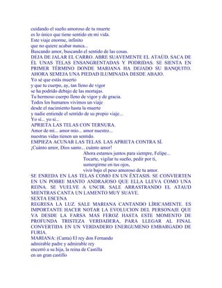 cuidando el sueño amoroso de tu muerte
es lo único que tiene sentido en mi vida.
Este viaje enorme, infinito
que no quiere acabar nunca...
Buscando amor, buscando el sentido de las cosas.
DEJA DE JALAR EL CARRO. ABRE SUAVEMENTE EL ATAÚD. SACA DE
ÉL UNAS TELAS ENSANGRENTADAS Y PODRIDAS. SE SIENTA EN
PRIMER TÉRMINO DONDE MARIANA HA DEJADO SU BANQUITO.
AHORA SEMEJA UNA PIEDAD ILUMINADA DESDE ABAJO.
Yo sé que estás muerto
y que tu cuerpo, ay, tan lleno de vigor
se ha podrido debajo de las mortajas.
Tu hermoso cuerpo lleno de vigor y de gracia.
Todos los humanos vivimos un viaje
desde el nacimiento hasta la muerte
y nadie entiende el sentido de su propio viaje...
Yo sí... yo sí...
APRIETA LAS TELAS CON TERNURA.
Amor de mí... amor mío... amor nuestro...
nuestras vidas tienen un sentido.
EMPIEZA ACUNAR LAS TELAS. LAS APRIETA CONTRA SÍ.
¡Cuánto amor, Dios santo... cuánto amor!
Ahora estamos juntos para siempre, Felipe...
Tocarte, vigilar tu sueño, pedir por ti,
sumergirme en tus ojos,
vivir bajo el peso amoroso de tu amor.
SE ENREDA EN LAS TELAS COMO EN UN ÉXTASIS. SE CONVIERTEN
EN UN POBRE MANTO ANDRAJOSO QUE ELLA LLEVA COMO UNA
REINA. SE VUELVE A UNCIR. SALE ARRASTRANDO EL ATAUD
MIENTRAS CANTA UN LAMENTO MUY SUAVE.
SEXTA ESCENA
REGRESA LA LUZ. SALE MARIANA CANTANDO LÍRICAMENTE. ES
IMPORTANTE HACER NOTAR LA EVOLUCION DEL PERSONAJE QUE
VA DESDE LA FARSA MAS FEROZ HASTA ESTE MOMENTO DE
PROFUNDA TRISTEZA VERDADERA, PARA LLEGAR AL FINAL
CONVERTIDA EN UN VERDADERO ENERGUMENO EMBARGADO DE
FURIA.
MARIANA: (Canta) El rey don Fernando
admirable padre y admirable rey
encerró a su hija, la reina de Castilla
en un gran castillo
 
