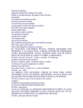 llamado Tordesillas
pobrecilla, pobrecilla, la Reina de Castilla
(Habla y, asombrosamente. Recupera el tono frívolo y
cortesano)
Y la dejaron encerrada once años.
Primero su hermoso marido
la acusó de ser un caso perdido
y luego papá la metió once años en castillo...
Pero ello reina esperó tranquilo
perche sapeba bene
que todavía, todavía, todavía
le esperaba un regocijo:
el regreso de su hijo
ella siempre sabía
que su hijo la salvaría
que emperador del mundo sería y del castillo la sacana.
Ello reina, ¿qué? ¿Ello reina?
Pero el hijo llegaría y entonces la salvaría
SE ESCUCHAN FANFARRIAS REALES. ENTRAN SOLDADOS CON
PENDONES Y UN PALIO REAL. CARLOS VESTIDO DE EMPERADOR
ENTRA SOLEMNEMENTE. JUANA (VESTIDA OTRA VEZ DE REINA)
GRITA DE FELICIDAD AL VERLO Y CORRE A ABRAZARLO.
JUANA: ¿Eres tú? ¿Eres tú?... Carlos... mi niño... Yo sabía que
vendrías a sacarme de este encierro.
Gracias a todoslos cielos, a todoslos santos y a todos
los dioses a los que he rogado por tu venida
durante estos once años...
once años, Carlos...y estás vivo... y eres un hombre...
mi niño... mi ...niño...
LO ABRAZA CON FACILIDAD. CARLOS SE ECHA PARA ATRÁS
INCÓMODO. JUANA NO PARECE ADVERTIRLO. LO JALA HACIA LOS
ESCALONES TRATANDO DE SENTARSE JUNTOS. EL SE RESISTE.
JUANA: ¿Cómo es que el rey Fernando no ha venido
contigo?
CARLOS: Vuestro padre murió hace un año...
JUANA SE YERGUE DESCONCERTADA.
JUANA: ¿Qué dices?
LE DA LA ESPALDA. EL NICHO DE FERNANDO SE ILUMINA. EL ESTÁ
AHÍ CON LOS OJOS CERRADOS. JUANA AVANZA HACIA ÉL. EN UN
MURMULLO LE PREGUNTA A CARLOS SIN VOLTEAR.
JUANA: ¿Por qué nadie me lo dijo?
 