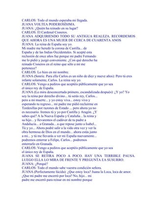 CARLOS: Todo el mundo esperaba mi llegada.
JUANA VOLTEA PODEROSÍSIMA.
JUANA: ¿Quién ha reinado en su lugar?
CARLOS: El Cardenal Cisneros.
JUANA ADQUIRIENDO TODO SU ANTIGUA REALEZA. RECORDEMOS
QUE AHORA ES UNA MUJER DE CERCA DE CUARENTA ANOS
JUANA: La reina de España soy yo.
Mi madre me heredó la corona de Castilla... de
España y de las Indias Occidentales. Si acepté esta
reclusión de once años fue porque mi padre Fernando
me lo pidió y juzgó conveniente. ¿Con qué derecho ha
reinado Cisneros en el reino que sólo a mí me
pertenece?
CARLOS: Lo hizo en mi nombre.
JUANA (Sonríe. Para ella Carlos es un niño de diez y nueve años): Pero tú eres
infante solamente, Carlos. La reina soy yo.
CARLOS: Vengo a pediros que aceptéis públicamente que yo sea
el único rey de España.
JUANA (Lo mira desconcertada primero, escandalizada después): ¿Y yo? Yo
soy la reina por derecho divino... tú serás rey, Carlos...
pero a mi muerte... y yo estoy viva... estoy viva y
esperando tu regreso... mi padre me pidió recluirme en
Tordesillas por razones de Estado ... pero ahora ya no
es necesario. Iremos tú y yo por Castilla y Aragón. ¿Y
sabes qué? A la Nueva España y Cataluña... la reina y
su hijo... y llevaremos el cadáver de tu padre a
Andalucía... a Granada... a que repose junto a Isabel...
Tú y yo... Ahora podré salir a la vida otra vez y ver la
obra hermosa de Dios en el mundo... ahora estás junto
a mi... y tú me llevarás a ver mi España nuevamente...
podremos enterrar a Felipe, Carlos... podremos
enterrarlo en Granada.
CARLOS: Vengo a pediros que aceptéis públicamente que yo sea
el único rey de España.
JUANA SE RETIRA POCO A POCO. HAY UNA TERRIBLE PAUSA.
LUEGO ELLA LO MIRA DE FRENTE Y PREGUNTA EA SUSURRO.
JUANA: ¿Porqué?
CARLOS: Todo el mundo sabe vuestra condición señora.
JUANA (Perfectamente lúcida): ¿Que estoy loca? Juana la Loca, loca de amor.
¿Que mi padre me encerró por loca? No, hijo... mi
padre me encerró para reinar en mi nombre porque
 