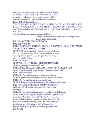 Aragón no aceptaba una reina y él tenía miedo de que
su imperio se desmembrara. En el nombre de España,
me dijo... en el nombre de tu madre Isabel... ¡Qué
doloroso es decirlo!... para quitarme la corona que
Isabel de Castilla me entregó.
TRATA DE VERLO. EL REHUYE LA MIRADA. DE AHÍ EN ADELANTE
ELLA VA HACIENDO UN MOVIMIENTO ENVOLVENTE TOTALMENTE
ANTIRREALISTA ALREDEDOR DE SU HIJO QUE SIEMPRE LA EVADE.
LO JALA.
¿Tú también piensas que tu madre está loca?
Dímelo. Dilo claramente: estás loca, madre y por eso
quiero reinar en tu lugar.
LO JALA CON MAYOR VIOLENCIA.
Dilo, que yo lo oiga.
CARLOS BAJA LA CABEZA. LE DA LA ESPALDA. ELLA TRATANDO
SIEMPRE DE VERLO A LOS OJOS.
JUANA: ¿Nunca te pusiste a pensar... como una broma
secreta... como una idea mala... nunca hubo en tu alma
una pequeña sospecha... siquiera por el hecho de que
yo era tu madre de que...
CARLOS: ¿Qué?
JUANA SE LE ENFRENTA. DICE SORDAMENTE.
JUANA: ¿Que yo no estuviera loca?
CARLOS LA MIRA ASOMBRADO - JUANA LEVANTA LA VOZ.
JUANA: ¿Que tu madre, que Europa entera reputaba como
loca... no lo estuviera?
CARLOS: Tu propio padre lo gritó en toda Europa.
JUANA: ¡Para quitarme el trono que me heredó mi madre!
CARLOS: Tu propio esposo te acusó de loca.
JUANA: Para quitarme el trono que me heredó mi madre; como
tú lo haces ahora. Mi padre, mi marido y mi hijo que
debieron defenderme de mis enemigos: fueron mis
enemigos.
CARLOS: Arrastraste el cadáver de mi padre por toda España.
JUANA: Buscaba llegar al Sur para obtener el apoyo de los
grandes de Andalucía para defenderme de mi propio
padre. Isabel pidió que nos enterraran en Andalucía, el
reino que ella había reconquistado. Dos años antes el
cadáver de mi madre viajó por toda España para
reposar en Granada y nadie acusó a mi padre de loco
por llevarla.
 