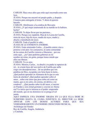 CARLOS: Hace once años que estás aquí encerrada como una
loca.
JUANA: Porque me encerró mi propio padre, y después
Cisneros para entregarte el trono. Y ahora tú quieres
hacerlo.
CARLOS: Abofeteaste a la condesa de Bravante.
JUANA: ¿Y qué mujer enamorada de su marido no lo hubiera
hecho?
CARLOS: Te dejas llevar por tus pasiones...
JUANA: Porque soy española. Hija de la Leona de Castilla,
nieta de reyes, hija de reyes, madre de reyes, madre y
abuela y tatarabuela de reyes.
CARLOS: Todo el pueblo lo sabe...
JUANA SE LE ENFRENTA ENORME.
JUANA: Estás mintiendo Carlos... el pueblo entero vino a
ponerse a mis pies: los comuneros, la santa comunidad
de los reinos de Castilla vinieron a liberarme... por eso
estás aquí... ¿no? para pedirme gobernar en mi
nombre mi reino, mi gente, porque tienes miedo que
ellos me liberen.
CARLOS: Yo os amo.
JUANA: Mentira, Carlos... tu abuelo y tu padre te raptaron de
mí... te criaste lejos del seco polvo de Castilla que aúlla
ciego con desesperaciones... de sus piedras que son
palabras de Dios, escupidas con furia hasta la tierra...
¿Qué pudiste aprender en Alemania de lo que es esta
tierra de alaridos? ¿Qué pudiste aprender sobre el
amor... sobre este amor que pesa sobre mí como un
manto, que es mi cetro, mi corona, mi delirio y mi
condena?... ¿Qué puedes saber tú del amor, si naciste
en Flandes y eres mitad germano y creciste en Alema
nia? Lo único que te interesa es el poder: emperador
del mundo, que en tus dominios no se ponga el sol
jamás.
AQUÍ EMPIEZA UNA ENORME TIRADA EN LA QUE ELLA DEBE IR
SUBIENDO HASTA EL CLIMA FONÉTICO. EL DIRECTOR LA DEBE
APOYAR CON LOS DEMÁS ACTORES PARA QUE SEA
VERDADERAMENTE UN ENORME CRESCENDO MUSICAL.
Archiduque de Flandes
Rey de Castilla, Aragón, Andalucía
y Cataluña.
 