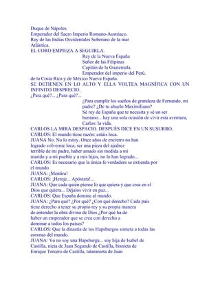 Duque de Nápoles.
Emperador del Sacro Imperio Romano-Austriaco.
Rey de las Indias Occidentales Soberano de la mar
Atlántica.
EL CORO EMPIEZA A SEGUIRLA.
Rey de la Nueva España
Señor de las Filipinas
Capitán de la Guatemala,
Emperador del imperio del Perú.
de la Costa Rica y de México Nueva España.
SE DETIENEN EN LO ALTO Y ELLA VOLTEA MAGNÍFICA CON UN
INFINITO DESPRECIO.
¿Para qué?... ¿Para qué?...
¿Para cumplir los sueños de grandeza de Fernando, mi
padre? ¿De tu abuelo Maximiliano?
Sé rey de España que te necesita y sé un ser
humano... hay una sola ocasión de vivir esta aventura,
Carlos: la vida.
CARLOS LA MIRA DESPACIO. DESPUÉS DICE EN UN SUSURRO.
CARLOS: El mundo tiene razón: estáis loca.
JUANA No. No lo estoy. Once años de encierro no han
logrado volverme loca; ser una pieza del ajedrez
terrible de mi padre, haber amado sin medida a mi
marido y a mi pueblo y a mis hijos, no lo han logrado...
CARLOS: Es necesario que la única fe verdadera se extienda por
el mundo.
JUANA: ¡Mentira!
CARLOS: ¡Hereje... Apóstata!...
JUANA: Que cada quién piense lo que quiera y que crea en el
Dios que quiera... Déjalos vivir en paz...
CARLOS: Que España domine al mundo.
JUANA: ¿Para qué? ¿Por qué? ¿Con qué derecho? Cada país
tiene derecho a tener su propio rey y su propia manera
de entender la obra divina de Dios ¿Por qué ha de
haber un emperador que se crea con derecho a
dominar a todos los países?
CARLOS: Que la dinastía de los Hapsburgos someta a todas las
coronas del mundo.
JUANA: Yo no soy una Hapsburga... soy hija de Isabel de
Castilla, nieta de Juan Segundo de Castilla, bisnieta de
Enrique Tercero de Castilla, tataranieta de Juan
 