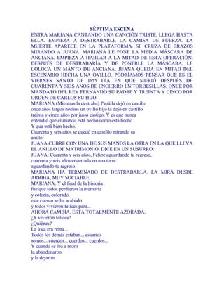SÉPTIMA ESCENA
ENTRA MARIANA CANTANDO UNA CANCIÓN TRISTE. LLEGA HASTA
ELLA. EMPIEZA A DESTRABARLE LA CAMISA DE FUERZA. LA
MUERTE APARECE EN LA PLATAFORMA. SE CRUZA DE BRAZOS
MIRANDO A JUANA. MARIANA LE PONE LA MEDIA MÁSCARA DE
ANCIANA. EMPIEZA A HABLAR A LA MITAD DE ESTA OPERACIÓN.
DESPUÉS DE DESTRABARÍA Y DE PONERLE LA MÁSCARA, LE
COLOCA UN MANTO DE ANCIANA. JUANA QUEDA EN MITAD DEL
ESCENARIO HECHA UNA OVILLO. PODRÍAMOS PENSAR QUE ES EL
VIERNES SANTO DE I655 DÍA EN QUE MURIÓ DESPUÉS DE
CUARENTA Y SEIS AÑOS DE ENCIERRO EN TORDESILLAS: ONCE POR
MANDATO DEL REY FERNANDO SU PADRE Y TREINTA Y CINCO POR
ORDEN DE CARLOS SU HIJO.
MARIANA (Mientras la destraba):Papá la dejó en castillo
once años largos hechos un ovillo hijo la dejó en castillo
treinta y cinco años por justo castigo. Y es que nunca
entendió que el mundo está hecho como está hecho.
Y que está bien hecho.
Cuarenta y seis años se quedó en castillo mirando su
anillo.
JUANA CUBRE CON UNA DE SUS MANOS LA OTRA EN LA QUE LLEVA
EL ANILLO DE MATRIMONIO. DICE EN UN SUSURRO:
JUANA: Cuarenta y seis años, Felipe aguardando tu regreso,
cuarenta y seis años encerrada en una torre
aguardando tu regreso.
MARIANA HA TERMINADO DE DESTRABARLA. LA MIRA DESDE
ARRIBA, MUY SOCIABLE.
MARIANA: Y el final de la historia
fue que todos perdieron la memoria
y colorín, colorado
este cuento se ha acabado
y todos vivieron felices para...
AHORA CAMBIA. ESTÁ TOTALMENTE AZORADA.
¿Y vivieron felices?
¿Quiénes?
La loca era reina...
Todos los demás estaban... estamos
somos... cuerdos... cuerdos... cuerdos...
Y cuando se iba a morir
la abandonaron
y la dejaron
 