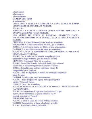 y la olvidaron
y la acusaron
y la condenaron.
LA MIRA CON ODIO.
Y tenían razón.
LLEGA HASTA JUANA Y LE ESCUPE LA CARA. JUANA SE LIMPIA
LENTAMENTE EL ESCUPITAJO. ASIENTE.
JUANA: Sí...
MARIANA LA VUELVE A ESCUPIR. JUANA ASIENTE. MARIANA LA
VUELVE A ESCUPIR. JUANA ASIENTE.
LOS NICHOS DE ATRÁS SE ILUMINAN. APARECEN ISABEL,
FERNANDO, CISNEROS EN EL CENTRO. A LOS LADOS LA MUERTE Y
CARLOS.
CISNEROS: A la hora de tu muerte por hereje yo te condeno.
FERNANDO: A la hora de tu muerte por loca... yo te condeno...
ISABEL: A la hora de tu muerte por débil... te amo y te condeno.
CARLOS: A la hora de tu muerte por torpe: yo te condeno...
JUANA SE LEVANTA TORPEMENTE. ESTÁ MURIENDO Y, AHORA SÍ,
COMPLETAMENTE LOCA.
JUANA: Para ti, padre, no fui más que una pobre pieza de
ajedrez en tu juego poderoso. ¿Tú me acusas? Yo amé.
CISNEROS: Enemiga de Dios. Yo te condeno.
JUANA: De ese Dios de odio, de inquisiciones y de torturas sí.
El universo es maquinaria perfecta de su amor. Yo amé.
ISABEL: Por débil... por no tener espíritu de reina y de
conquistador, yo te condeno.
JUANA: Tú no me dijiste que el mundo era una fuente infinita de
amor. Yo amé.
CARLOS: Por ciega, por torpe, yo te condeno.
JUANA: Tú que usurpaste mi lugar y nunca pudiste perdo
nártelo. Yo te amé, Carlos.
LOS CUATRO. ¡ Yo te condeno!
JUANA SE ARRANCA LA MÁSCARA Y EL MANTO. - AHORA ES JOVEN.
HA TRIUNFADO.
JUANA: Yo los condeno. El que ama es el que crece, el que
florece, el que permanece. El que es amado se va, no
existirá, no existe ya. Yo amé.
FERNANDO: Enferma.
JUANA: El amor es salud. Tú viviste podrido sin amor.
CARLOS: Renunciaste a la fama, a la gloria y al poder.
JUANA: A la miseria, al odio y al rencor.
 