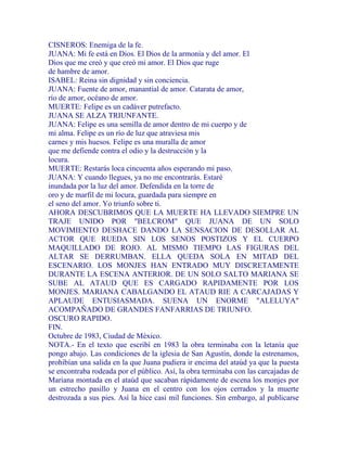 CISNEROS: Enemiga de la fe.
JUANA: Mi fe está en Dios. El Dios de la armonía y del amor. El
Dios que me creó y que creó mi amor. El Dios que ruge
de hambre de amor.
ISABEL: Reina sin dignidad y sin conciencia.
JUANA: Fuente de amor, manantial de amor. Catarata de amor,
río de amor, océano de amor.
MUERTE: Felipe es un cadáver putrefacto.
JUANA SE ALZA TRIUNFANTE.
JUANA: Felipe es una semilla de amor dentro de mi cuerpo y de
mi alma. Felipe es un río de luz que atraviesa mis
carnes y mis huesos. Felipe es una muralla de amor
que me defiende contra el odio y la destrucción y la
locura.
MUERTE: Restarás loca cincuenta años esperando mi paso.
JUANA: Y cuando llegues, ya no me encontrarás. Estaré
inundada por la luz del amor. Defendida en la torre de
oro y de marfil de mi locura, guardada para siempre en
el seno del amor. Yo triunfo sobre ti.
AHORA DESCUBRIMOS QUE LA MUERTE HA LLEVADO SIEMPRE UN
TRAJE UNIDO POR "BELCROM" QUE JUANA DE UN SOLO
MOVIMIENTO DESHACE DANDO LA SENSACION DE DESOLLAR AL
ACTOR QUE RUEDA SIN LOS SENOS POSTIZOS Y EL CUERPO
MAQUILLADO DE ROJO. AL MISMO TIEMPO LAS FIGURAS DEL
ALTAR SE DERRUMBAN. ELLA QUEDA SOLA EN MITAD DEL
ESCENARIO. LOS MONJES HAN ENTRADO MUY DISCRETAMENTE
DURANTE LA ESCENA ANTERIOR. DE UN SOLO SALTO MARIANA SE
SUBE AL ATAUD QUE ES CARGADO RAPIDAMENTE POR LOS
MONJES. MARIANA CABALGANDO EL ATAUD RIE A CARCAJADAS Y
APLAUDE ENTUSIASMADA. SUENA UN ENORME "ALELUYA"
ACOMPAÑADO DE GRANDES FANFARRIAS DE TRIUNFO.
OSCURO RAPIDO.
FIN.
Octubre de 1983, Ciudad de México.
NOTA.- En el texto que escribí en 1983 la obra terminaba con la letanía que
pongo abajo. Las condiciones de la iglesia de San Agustín, donde la estrenamos,
prohibían una salida en la que Juana pudiera ir encima del ataúd ya que la puesta
se encontraba rodeada por el público. Así, la obra terminaba con las carcajadas de
Mariana montada en el ataúd que sacaban rápidamente de escena los monjes por
un estrecho pasillo y Juana en el centro con los ojos cerrados y la muerte
destrozada a sus pies. Así la hice casi mil funciones. Sin embargo, al publicarse
 