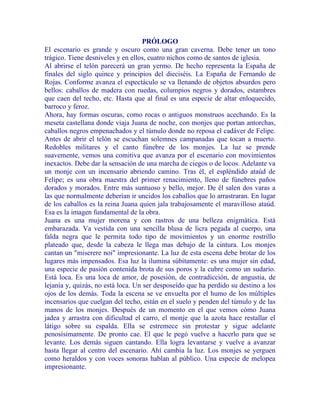 PRÓLOGO
El escenario es grande y oscuro como una gran caverna. Debe tener un tono
trágico. Tiene desniveles y en ellos, cuatro nichos como de santos de iglesia.
Al abrirse el telón parecerá un gran yermo. De hecho representa la España de
finales del siglo quince y principios del dieciséis. La España de Fernando de
Rojas. Conforme avanza el espectáculo se va llenando de objetos absurdos pero
bellos: caballos de madera con ruedas, columpios negros y dorados, estambres
que caen del techo, etc. Hasta que al final es una especie de altar enloquecido,
barroco y feroz.
Ahora, hay formas oscuras, como rocas o antiguos monstruos acechando. Es la
meseta castellana donde viaja Juana de noche, con monjes que portan antorchas,
caballos negros empenachados y el túmulo donde no reposa el cadáver de Felipe.
Antes de abrir el telón se escuchan solemnes campanadas que tocan a muerto.
Redobles militares y el canto fúnebre de los monjes. La luz se prende
suavemente, vemos una comitiva que avanza por el escenario con movimientos
inexactos. Debe dar la sensación de una marcha de ciegos o de locos. Adelante va
un monje con un incensario abriendo camino. Tras él, el espléndido ataúd de
Felipe; es una obra maestra del primer renacimiento, lleno de fúnebres paños
dorados y morados. Entre más suntuoso y bello, mejor. De él salen dos varas a
las que normalmente deberían ir uncidos los caballos que lo arrastraran. En lugar
de los caballos es la reina Juana quien jala trabajosamente el maravilloso ataúd.
Esa es la imagen fundamental de la obra.
Juana es una mujer morena y con rastros de una belleza enigmática. Está
embarazada. Va vestida con una sencilla blusa de licra pegada al cuerpo, una
falda negra que le permita todo tipo de movimientos y un enorme rostrillo
plateado que, desde la cabeza le llega mas debajo de la cintura. Los monjes
cantan un "miserere noi" impresionante. La luz de esta escena debe brotar de los
lugares más impensados. Esa luz la ilumina súbitamente: es una mujer sin edad,
una especie de pasión contenida brota de sus poros y la cubre como un sudario.
Está loca. Es una loca de amor, de posesión, de contradicción, de angustia, de
lejanía y, quizás, no está loca. Un ser desposeído que ha perdido su destino a los
ojos de los demás. Toda la escena se ve envuelta por el humo de los múltiples
incensarios que cuelgan del techo, están en el suelo y penden del túmulo y de las
manos de los monjes. Después de un momento en el que vemos cómo Juana
jadea y arrastra con dificultad el carro, el monje que la azota hace restallar el
látigo sobre su espalda. Ella se estremece sin protestar y sigue adelante
penosísimamente. De pronto cae. El que le pegó vuelve a hacerlo para que se
levante. Los demás siguen cantando. Ella logra levantarse y vuelve a avanzar
hasta llegar al centro del escenario. Ahí cambia la luz. Los monjes se yerguen
como heraldos y con voces sonoras hablan al público. Una especie de melopea
impresionante.
 
