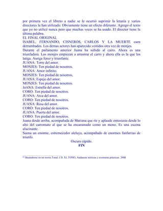 por primera vez el libreto a nadie se le ocurrió suprimir la letanía y varios
directores la han utilizado. Obviamente tiene un efecto diferente. Agrego el texto
que yo no utilicé nunca pero que muchas veces se ha usado. El director tiene la
última palabra.
EL FINAL ORIGINAL
ISABEL, FERNANDO, CISNEROS, CARLOS Y LA MUERTE caen
derrumbados. Los demas actores han aparecido vestidos otra vez de monjes.
Durante el parlamento anterior Juana ha subido al carro. Ahora es una
triunfadora. Los monjes empiezan a arrastrar el carro y ahora ella es la que los
latiga. Auriga feroz y triunfante.
JUANA: Torre del amor.
MONJES: Ten piedad de nosotros.
JUANA: Amor infinito.
MONJES: Ten piedad de nosotros,
JUANA: Espejo del amor.
MONJES: Ten piedad de nosotros.
JaANA: Estrella del amor.
CORO: Ten piedad de nosotros.
JUANA: Arca del amor.
CORO: Ten piedad de nosotros.
JUANA: Rosa del amor.
CORO: Ten piedad de nosotros.
JUANA: Puerta del amor.
CORO: Ten piedad de nosotros.
Juana desde arriba, acompañada de Mariana que ríe y aplaude entusiasta desde lo
alto del carromato al que se ha encaramado como un mono. Es una escena
alucinante.
Suena un enorme, estremecedor aleluya, acompañado de enormes fanfarrias de
triunfo.
Oscuro rápido.
FIN
[1]
Basándome en mi teoría Tonal. Cfr. EL TONO, Andanzas teóricas y aventuras prácticas. 2000
 