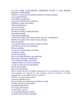 LA LUZ SUBE SUAVEMENTE MIENTRAS JUANA Y LOS MONJES
SIGUEN CAMINANDO.
ENANA: Lo llevó por los caminos mientras el cuerpo se pudría,
en un coche hermoso
con caballos con penacho
y una corte de doscientos cortesanos.
(Empieza a cantar muy gitana)
Todo el mundo decía
que la reina creía
que el rey no había
no había, no había, no había fenecido
que estaba dormido
y que un día despertaría.
LA BUFONA BAILA MUY GALLARDA CON SU PANDERETA.
ENANA: El cadáver iba vestido con una mortaja
llena de pedrería
y los gusanos blancos por entre la carne le corrían
y las telas de oro con sus dientecitos
blancos mordían;
los ojos se volvieron agua y el cráneo
se empezó a pelar,
pero la reina insistía
que el rey estaba dormido y que algún día
despertaría, despertaría, despertaría.
Y su cabello tan rubio y tan rizado
al pobre cadáver se le cayó a mechones
y cada vez tenía los ojos más pelones
pero la reina insistía
que el rey sólo dormía.
Nuevo cambio de luces. la bufona desaparece en la oscuridad. luz sobre Juana.
está cantando una canción de cuna. mientras acaricia el féretro y le habla
quedamente, con un infinito lirismo contenido.
JUANA: Yo sé que estás muerto
sé que tus cabellos de oro
que yo besaba con cuidado para no turbar tu sueño
se están cayendo ya de tu cabeza
tan siempre llena de luz
Yo sé que estás muerto.
Y que tu piel... que era
ay, un manantial para mis labios
se queda entre los labios inmundos
 