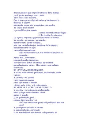 de esos gusanos que no puedo arrancar de tu mortaja
yo sé que tu sonrisa ya no es cierta...
¡Dios mío! ya no es cierta...
Que la torre que se erigía victoriosa y luminosa en la
mitad de tu cuerpo
nunca más, nunca más irrumpirá en mis muslos.
Yo sé que estás muerto
y yo también estoy muerta
y estaré muerta hasta que llegue
el día bendito de mi muerte
De repente empieza a golpear sordamente el túmulo.
Ya no más... ya no mas... ya no más...
nunca volver a cuidar tu sueño...
sólo este sueño bastardo y mentiroso de la muerte...
nunca más cerrar los ojos
y escuchar tus canciones,
sólo ensordecerme con este horrible silencio de tu
ausencia...
Nunca más... nunca mas...
esperar al acecho tu regreso...
Sólo este triste espiar las rendijas de un ataúd
que debería estar vacío... ¡Dios santo!... que debería
estar vacío.
SE LEVANTA HORRORIZADA.
Y sé que estás adentro: prisionero, enclaustrado, sordo
y ciego.
Y yo estoy viva y hablo
y mis manos se mueven
y mis ojos miran el mundo
y tengo sed y grito... y tú estás muerto.
SE VUELVE A ACERCAR AL TUMULO.
Y yo estoy viva: prisionera, enclaustrada,
sorda y ciega en esta inmensa cárcel
que es el mundo.
¿Con qué derecho, pues...
con qué derecho estoy viva
si tú eres un cadáver que se está pudriendo ante mis
ojos?
Y yo no puedo evitarlo, ni tocarte,
ni cantarte al oído... ni besarte
si tus pensamientos son oscuros y ciegos como los
 