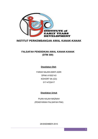 INSTITUT PERKEMBANGAN AWAL KANAK-KANAK <br />      FALSAFAH PENDIDIKAN AWAL KANAK-KANAK<br />                    (DTM 300)<br />          Disediakan Oleh<br />FARAH NAJWA BINTI ASRI<br />DPAK A1002143<br />KOHORT 9A (G3)<br />017-4722417<br /> <br />Disediakan Untuk<br />PUAN HAJAH MAZNAH<br />(PENSYARAH FALSAFAH PAK)<br />28 DISEMBER 2010<br />       Penghargaan <br />Bersyukur ke hadrat ilahi kerana saya berjaya menyiapkan tugasan kerja kursus falsafah pendidikan awal kanak-kanak pada masa yang telah ditetapkan. Saya, Farah Najwa binti Asri mengucapkan jtaan terima kasih kepada para pensyarah dan terutama sekali kepada pesyarah kursus ini kerana telah membantu dalam memberi maklumat sedikit sebanyak dalam menyiapkan tugasan ini. Tidak lupa juga pada ahli keluarga saya, terutamanya kepada kakak saya yang banyak membantu mencari maklumat untuk kerja kursus ini, serta para rakan yang secara tidak langsung turut membantu dalam menyiapkan tugasan ini.<br />Saya telah merancang dengan teraturnya dalam menyiapkan tugasan ini. Pada permulaan saya mendapat tugasan ini, saya serta rakan-rakan telah bersama-sama mengumpul maklumat di perpustakaan. Disebabkan cuti semester hampir tiba, masa tidak mencukupi untuk kami mencari maklumat di perputakaan. Namun saya tetap meminjam buku berkaitan dengan tugasan untuk mencari maklumat lebih senang dirumah.<br />Selepas berjaya menyiapkan tugasan ini, secara tidak langsung dapat membantu saya mengulang kaji subjek ini.  Saya juga mendapat gambaran yang semakin jelas mengenai falsafah pendidikan awal kanak-kanak. Fakta-fakta seperti ini perlu diketahui oleh saya sebagai bakal guru agar sesi pembelajaran dan pengajaran dapat berjalan dengan jayanya.<br />Saya berbangga kerana dilahirkan sebagai rakyat Malaysia yang<br />mempunyai dasar pendidikan yang bagus dan sentiasa diperbaharui ke arah penambahbaikan dan sejajar dengan pembangunan yang sedang diharungi.<br />1.0 SOALAN<br />Huraikan bagaimana pengetahuan tentang falsafah dan falsafah pendidikan awal kanak-kanak membantu anda dalam perlaksanaan pendidikan awal kanak-kanak dengan lebih berkesan?<br />1.1 PENGENALAN<br />Falsafah ialah satu disiplin ilmiah yang mengusahakan kebenaran yang umum dan asas. Menurut Socrates dalam kenyataannya, falsafah merupakan sesuatu yang diusahakan oleh setiap bangsa. Ini adalah kerana manusia secara semula jadinya mempunyai fitrah ingin tahu dan cenderung kepada kebenaran. Daripada itu, tradisi falsafah terbina oleh kelompok manusia yang mengadakan pendekatan yang berbeza terhadap falsafah. Sebagai contoh, dalam sesuatu tradisi falsafah, anggotanya akan mempunyai minat yang sama dalam sesuatu persoalan falsafah dan juga mempunyai pengaruh yang sama daripada seseorang tokoh falsafah. Perkataan falsafah dalam bahasa Melayu berasal daripada bahasa Arab yang juga berasal daripada perkataan yunani, philosophia, yang bermaksud quot;
cinta kepada hikmahquot;
. Sehingga kini, ahli-ahli falsafah masih belum mencapai kata sepakat mengenai takrifan falsafah. Malah ada yang mengatakan bahawa falsafah merupakan sesuatu yang tidak dapat ditakrifkan. Ini adalah kerana sesiapa jua dapat berfalsafah tentang pengertian falsafah dan mengemukakan pelbagai pendapat yang berbeza-beza mengenai takrif falsafah di antara ahli-ahli falsafah itu sendiri. Pengertian falsafah dikembangkan lagi oleh tokoh-tokoh falsafah barat dan Islam seperti Socrates, Plato, Aristotle, Al Kindi, Al Farabi dan sebagainya. Dasar yang digubal dalam suatu sistem pendidikan perlu merujuk kepada asasnya iaitu falsafah pendidikan. Falsafah menjadi teras kepada sistem pendidikan kerana terkandung pendidikan yang digunakan, ciri yang hendak dicapai, kaedah pelaksanaan pendidikan yang akan digunakan, ciri yang hendak dibentuk dalam diri individu yang menerima pendidikan dan liputan yang terangkum dalam sistem pendidikan. Menurut Abd Fatah Hasan, falsafah pendidikan merupakan suatu sistem kepercayaan, pegangan atau prinsip am yang membincangkan pelbagai hal tentang pendidikan dan pengajaran yang patut dilaksanakan di sekolah atau di dalam bilik darjah. Falsafah pendidikan adalah pecahan daripada falsafah umum pendidikan. Falsafah umum pula terdiri daripada beberapa falsafah seperti idealisme, realisme, pragmatisme dan eksistensialisme. Secara umumnya falsafah idealisme memberi fokus kepada kepentingan pemikiran, jiwa dan kerohanian. Realisme pula ialah falsafah yang memandang alam kebendaan adalah sebagai realiti hidup. Pragmatismedibentuk oleh ahli falsafah Amerika Syarikat yang mempercayai bahawa manusia memperolehi pengetahuan hanya melalui pengalaman dan penyelesaian masalah. Falsafah eksistensialisme menjurus kepada falsafah yang bersifat individualistik kerana menekankan aspek manusia bertanggungjawab terhadap diri sendiri dan kehidupannya. Daripada mazhab falsafah umum seperti yang telah dinyatakan telah melahirkan pelbagai falsafah pendidikan yang berasaskan kepadanya. Falsafah pendidikan terbahagi kepada empat iaitu perenialisme, esensialisme, progresivisme dan rekonstruksionisme. Perenialisme membawa pandangan konservatif terhadap pendidikan kerana beranggapan bahawa prinsip pendidikan adalah tetap dan selalu berulangan. Esensialisme telah dibentuk oleh William C. Bagleymemberi tumpuan kepada usaha mengkaji semula perkara-perkara yang perlu dimasukkan ke dalam kurikulum sekolah. Progresivisme telah diasaskan oleh John Dewey di Amerika Syarikat yang beranggapan sekolah berperanan menyediakan pelajar untuk menyesuaikan diri dengan keadaan yang sentiasa berubah. Akhir sekali rekonstruksionisme menekankan kepada perubahan dan pembaharuan.<br />       2.0 FALSAFAH <br />Secara umumnya, ciri-ciri falsafah adalah falsafah merupakan satu usaha pemikiran yang tuntas dan juga tujuannya adalah untuk mendapatkan kebenaran. Menurut Jimmy Wales, falsafah dapat dikategorikan kepada 5 bidang, iaitu Metafizik yang merupakan bidang falsafah yang memikirkan tentang kewujudan, ia juga membawa maksud satu cabang falsafah yang mengkaji tentang perkara-perkara seperti sifat realiti, apa yang wujud di dunia ini dan susun aturnya. Metafizik cuba menjawab persoalan-persoalan yang jauh melampui penyiasatan saintifik. Bersifat spekulatif dan memberi fokus kepada perkaitan sebab-akibat.. Epistemologi yang merupakan bidang falsafah ini memikirkan tentang ilmu pengetahuan. Berasal dari perkataan Yunani episteme yang bermaksud “ilmu” atau “sains” dan logos yang bermakna “keterangan”. Teori ilmu yang mengkaji tentang ilmu dan kepercayaan. Berfokuskan kepada penganalisaan, penghasilan dan tuntutan ilmu. Etika adalah bidang falsafah yang memikirkan tentang kemoralan manusia. Dikategorikan kepada tiga bidang asas iaitu Meta ethics, Normative ethics, Applied ethics. Logik adalah satu bidang falsafah yang mengkaji penaakulan manusia dan bidang yang terakhir ialah Estetika iaitu bidang falsafah yang memikirkan tentang keindahan Merujuk kepada kriteria kepada kecantikan dalam kesenian, alam sekeliling dan kehidupan. Ia lebih tertumpu kepada cita rasa dan sentimen. Secara kasarnya, falsafah boleh dibahagikan kepada dua tradisi, antara falsafah barat dan juga falsafah timur. Bagi tradisi falsafah di Afrika, ia masih dianggap terlalu kabur dan asing bagi kebanyakan orang. Falsafah barat merupakan satu tradisi falsafah yang laku untuk kawasan Eropah, Amerika termasuk latin Amerika, dan juga di Timur Tengah. Falsafah Islam biasanya termasuk juga ke dalam tradisi ini. Falsafah timur pula merujuk kepada tradisi falsafah daripada Benua India dan juga daripada timur jauh seperti China, Korea, dan Jepun.<br />Menurut kepada Prof. Madya Dr. Mastura Badzis yang merupakan Pengarah, Pusat Penyelidikan Perkembangan Kanak-kanak Negara menyatakan bahawa pendidikan merupakan satu wadah penting dalam menjana anjakan paradigma dalam setiap individu dan ia juga memainkan peranan penting dalam melahirkan insan deduktif yang dinamik dalam semua aspek kehidupan. Secara umumnya, pendidikan selalu dikaitkan dengan proses pengajaran dan pembelajaran sesuatu kemahiran, penyampaian ilmu dan juga penerapan nilai. Dalam bentuknya yang praktikal, hasil pendidikan seharusnya dapat melahirkan insan yang mampu mengaplikasi ilmu yang dipelajari dan memanfaatkan kemahiran yang dimiliki dalam kehidupan seharian. Dalam konteks kanak-kanak, pendidikan perlu dilihat sebagai satu proses yang berterusan berkembang serentak dengan perkembangan individu seorang kanak-kanak yang mempelajari apa sahaja yang ada di persekitaran dan dengan ‘ilmu’ atau kemahiran yang diperolehi ia akan mengaplikasikannya dalam konteks yang pelbagai samada dalam kehidupan sehariannya di ketika itu ataupun sebagai persediaan untuk kehidupannya di masa yang akan datang (Department of Education and Science, 1990). <br />Barat dan Islam mempunyai perspektif yang sama dalam hal ini, kanak-kanak perlu dibentuk dan dididik sejak dari awal. Apa yang membezakan ialah Islam menekankan pembentukan sahsiah seseorang kanak-kanak bukan hanya kelakuan fizikalnya tetapi pemantapan akhlak perlu diterapkan seiring dengan penerapan keimanan di dalam roh dan jiwanya. Kalau sesuatu informasi yang diterima oleh seseorang kanak-kanak itu hanya di aras pengetahuan tanpa adanya penyemaian aqidah dan pemantapan akhlaq, maka sudah pastilah nilai penghayatannya kontang dan proses aplikasinya tidak dapat diterjemah dalam bentuk nilai peradaban yang sempurna. Akibatnya, generasi yang dihasilkan  mungkin bijaksana dan tinggi tahap perkembangan inteleknya tetapi  ‘pencapaian tinggi’ yang hakikatnya dalam ruang lingkup yang sempit yang hanya didasarkan kepada ketinggian pencapaian akademik sedangkan dari aspek-aspek yang lain ia pincang dan tiada keseimbangannya. Maka jika inilah yang berlaku dalam dunia pendidikan pada hari ini, ini bererti pendidikan gagal menjana anjakan paradigma dalam sel setiap individu dan dibimbangi sejarah lama akan berulang.<br />Dalam falsafah pendidikan kanak-kanak ini dapat diertikan kepada beberapa cara untuk ditafsirkan iatu siapa, bagaimana dan proses pendidikan tersebut. Kanak-kanak dianggap sebagai “unfinished adult” dan sentiasa memerlukan bimbingan moral sepenuhnya dari keluarga, penjaga mahupun persekitaran disekeliling mereka. Dalam erti kata lain, segala apa yang dilihat dan didengari oleh seorang kanak-kanak dari persekitarannya adalah merupakan satu<br />pendidikan baginya kerana yang nyata bagi kanak-kanak di peringkat awal umur, mereka tidak dapat membezakan yang baik dan yang buruk. Secara logiknya, pendidikan itu sepatutnya bermula sejak dalam kandungan sampai mati. Pendidikan sangat penting di masa akan datang dan membantu dalam mencari pekerjaan. Pendidikan mungkin bermula sebelum lahir seperti diharap oleh sesetengah penjaga yang memainkan muzik dan membaca kepada bayi dalam kandungan dengan harapan ini akan berkesan (mengajar) bayi mereka sebelum kelahiran. Ahli keluarga mempunyai kesan pembelajaran yang amat mendalam seharusnya lebih mendalam dari yang disedari mereka walaupun pengajaran ahli keluarga berlaku secara tidak rasmi. Menurut falsafah pendidikan, proses penceraian minda merupakan dimensi ulung dalam penerokaan khazanah umum. Tanpa kesanggupan daya fikir untuk terus berganjak, inovasi dan fikrah masyarakat tidak mampu bersaing diatas podium global. Walau apa pun, dalam menongkah gulungan ombak modenisasi yang kini menyusup ke galur globalisasi, elemen falsafah tidak seharusnya dimanipulasikan. Falsafah di sini merujuk kepada Falsafah Pendidikan (FP). Ironinya, falsafah merupakan metodologi yang paling utama dan tertinggi dalam dunia pendidikan. Unsur Penting Dalam Falsafah Pendidikan Negara adalah Menjadi warga Negara Malaysia yang baik seperti Warga Malaysia mesti menjadi contoh yang baik melalui kepercayaan kepada Tuhan, berkhlak mulia, berilmu pengetahuan, bertanggungjawab kepada diri, masyarakat dan juga Negara. Kedua mempunyai unsur intelek seperi unsur intelek mengambil kira aspek hikmah, iaitu ilmu yang boleh membawa kebenaran dan kebaikan kepada orang ramai. Yang ketiga mempunyai unsur rohani dan emosi, unsur ini merangkumi aspek ketuhanan, keagamaan, kemantapan jiwa, penghayatan nilai-nilai murni, berbakti kepada masyarakat dan berkorban apa sahaja. Keempat pula unsur jasmani, unsur jasmani merujuk kepada kecergasan fizikal, kesihatan diri, dapat menggunakan tenaga untuk berdikari dan hidup bermasyarakat. Kelima memperkembangkan potensi individu, potensi adalah bakat dan kebolehan diri seseorang yang dianugerahkan Allah SWT meliputi aspek intelek, rohani, jasmani, dan juga social yang mana boleh dicungkil dari semasa ke semasa. Keenam pula perlu menyeluruh dan bersepadu, Potensi diri dikembangkan secara menyeluruh dan bersepadu. Dan yang terakhir perlu menjadi insan yang seimbang. Seperti sesorang itu dapat beribadah kepada Allah SWT dengan keseimbangan sifat-sifat seperti akal yang sihat baik dari segi jasmani, emosi, rohani dan sosial. Pada amnya, perkataan falsafah boleh difahamkan sebagai pemikiran atau pandangan yang benar, rasional dan bernas. Pemikiran atau pandangan ini dihasilkan daripada usaha kajian ahli falsafah dengan cara yang saintifik, sistematik dan logikal. Tujuan falsafah ialah mencari serta membukti kebenaran dan memberi arah tuju atau pedoman untuk perkara-perkara yang penting dalam kehidupan. Berdasarkan huraian di atas, falsafah pendidikan boleh diertikan sebagai pedoman, arah tuju atau pandangan terhadap perkara-perkara yang berkaitan dengan pendidikan. Sepertimana yang kita sedia maklum, negara kita Malaysia adalah sebuah negara yang sedang membangun. Justeru, agak penting bagi kita mempunyai falsafah pendidikan tersendiri. Menyedari hakikat tersebut, maka pada tahun 1998, Falsafah Pendidikan Negara (FPN) telah digubal berdasarkan dokumen-dokumen dasar dan ideologi negara. Kini FPN dikenali sebagai Falsafah Pendidikan Kebangsaan (FPK). FPK yang dinyatakan berikut akan menentukan arah haluan, asas dan sumber inspirasi kepada semua usaha dan rancangan dalam bidang pendidikan. Dari sudut sejarah, falsafah pendidikan negara lahir daripada proses yang agak panjang iaitu satu proses pembinaan bangsa dan negara Malaysia semenjak merdeka lagi.<br />Menyedari hakikat tersebut, maka pada tahun 1998, Falsafah Pendidikan Negara (FPN) telah digubal berdasarkan dokumen-dokumen dasar dan ideologi negara. Kini FPN dikenali sebagai Falsafah Pendidikan Kebangsaan (FPK). FPK yang dinyatakan berikut akan menentukan arah haluan, asas dan sumber inspirasi kepada semua usaha dan rancangan dalam bidang pendidikan. Dari sudut sejarah, falsafah pendidikan negara lahir daripada proses yang agak panjang iaitu satu proses pembinaan bangsa dan negara Malaysia semenjak merdeka lagi.KONSEP DAN MATLAMAT FALSAFAH PENDIDIKAN KEBANGSAAN (FPK) Umum mengetahui bahawa falsafah pendidikan negara yang dirumuskan pada tahun 1988 dan disebut dalam Akta Pendidikan 1996 berbunyi<br />quot;
Pendidikan di Malaysia adalah satu usaha berterusan ke arah memperkembangkan lagi potensi individu secara menyeluruh dan bersepadu untuk mewujudkan insan yang seimbang dan harmonis dari segi intelek, rohani, emosi dan jasmani. Usaha ini adalah bagi melahirkan rakyat Malaysia yang berilmu pengetahuan, berakhlak mulia, bertanggungjawab, berketrampilan dan berkeupayaan mencapai kesejahteraan diri serta memberi sumbangan terhadap keharmonian dan kemakmuran keluarga, masyarakat dan negara.quot;
<br />Dengan adanya FPK, maka sistem pendidikan negara sebenarnya menganjakkan diri ke kedudukan terkehadapan dengan mengungkapkan secara jelas prinsip dan nilai asas yang mendasari dan membentuk sistem pendidikan Malaysia daripada peringkat yang paling rendah hingga kepada peringkat tertinggi iaitu universiti. FPK menjelaskan tujuan dan matlamat pendidikan untuk individu dan negara. Kedua-dua tujuan selaras, iaitu untuk melahirkan insan yang berilmu, berakhlak mulia dan bertanggungjawab yang juga akan menjadi seorang warganegara yang baik. Pendidikan merupakan proses asas dan utama untuk pembinaan insan yang baik, seimbang dan bersepadu yang secara langsung merupakan saluran utama dan yang paling penting untuk menjayakan hasrat dan cita-cita negara. Salah satu yang terkandung dalam FPK adalah falsafah tentang manusia yang berasaskan kepercayaan kepada Tuhan dan agama. Matlamat pendidikan adalah untuk membangunkan semua aspek diri manusia secara harmonis dan seimbang supaya kesepaduan fitrah diri manusia terpelihara. Berilmu dan berpendidikan harus menghasilkan budi pekerti yang baik dan akhlak yang mulia yang sekali gus menjadi ciri-ciri asasi seorang ahli keluarga, masyarakat dan warganegara yang baik dan terdidik. Satu konsep asas yang terkandung dalam FPK ialah tentang ilmu, nilai ilmu dan peranan ilmu dalam pembangunan insan dan masyarakat. Nilai ilmu terletak pada kebenaran kandungan yang berfungsi bukan sahaja untuk memaklumkan dan menerangkan kepada manusia akan sesuatu, tetapi lebih penting lagi ilmu mempengaruhi, mengubah dan membentuk diri serta masyarakat manusia. Fungsi ilmu yang boleh mengubah manusia dan masyarakat inilah yang menjadikan sesuatu yang amat tinggi nilainya. Pendidkan ialah satu proses dan aktiviti sepanjang hayat dan manusia sentiasa berada dalam keadaan memerlukan perluasan, pendalaman dan pengesahan kepada ilmu yang ada. Pengalaman bukan sahaja boleh memperkaya dan mengukuhkan ilmu tetapi juga mencabar dan mengubah ilmu yang sedia ada pada manusia. FPK juga melihat individu itu dalam beberapa lapisan pertalian atau perhubungan. Tujuan pendidikan bukan sahaja untuk pembangunan dan kesejahteraan diri individu tetapi juga untuk pembangunan dan kesejahteraan setiap lapisan hubungan individu berkenaan bermula dengan keluarga, meluas kepada masyarakat dan negara. Berdasarkan FPK, jelas bahawa tujuan pendidikan tinggi bukan hanya setakat memperoleh segulung ijazah atau diploma, tetapi adalah untuk pembangunan diri manusia secara menyeluruh dan seimbang supaya menjadi seorang insan, ahli keluarga dan masyarakat dan warganegara yang berilmu, bertanggungjawab, berakhlak mulia, dan berbakti. Berlandaskan kepada FPK yang telah dinyatakan, maka Matlamat Falsafah Pendidikan Kebangsaan ialah bertujuan untuk menjelaskan secara rasional amalan-amalan pendidikan terkini serta membimbing tindakan dan tren pendidikan masa depan (Kementerian Pendidikan Malaysia, 1982). Ini adalah kesinambungan daripada Matlamat Pendidikan Negara iaitu melahirkan insan yang baik dan sempurna supaya menjadi warganegara Malaysia yang baik dan berguna. Dengan perkataan lain, Matlamat Pendidikan Negara bertujuan melahirkan rakyat Malaysia yang sempurna dan memiliki serta menghayati ciri-ciri berikut, percaya kepada tuhan, berilmu pengetahuan, berakhlak mulia, bertanggungjawab terhadap diri, masyarakat, agama dan negara, memiliki sahsiah yang seimbang dan bersepadu, dan memupuk perpaduan dalam kalangan rakyat berbilang kaum.  <br />3.0 FALSAFAH PENDIDIKAN AWAL KANAK-KANAK<br />Falsafah itu sendiri menerangkan tentang satu disiplin ilmiah yang mengusahakan kebenaran yang umum. Ini bermaksud kenyataan tentang suatu pemikiran terhadap persoalan yang timbul dalam setiap masa. Bahkan, dalam falsafah pendidikan kanak-kanak itu sendiri ada menyatakan bahawa pendidikan awal untuk kanak-kanak merupakan proses yang berterusan dan berkembang serentak dengan perkembangan individu seorang kanak-kanak. Bagi saya, falsafah ini boleh membantu dalam pelaksanaan pendidikan awal bagi kanak-kanak kerana kanak-kanak merupakan individu yang muda dan aktif. Minda mereka juga boleh menerima sebarang pelajaran dan pembelajaran dengan lebih mudah dan cepat. Dalam satu kajian menunjukan hampir 90% perkembangan otak kanak-kanak berlaku dengan pantas semasa mereka berumur di bawah 4 tahun. Ini membuktikan bahawa peringkat awal perkembangan kanak-kanak adalah tempoh formatif dan merangkumi detik-detik kritikal dalam pembangunan seseorang individu. kanak-kanak cenderung belajar semenjak dalam kandungan hingga mereka berumur bawah 4 tahun kerana kajian menunjukan mengenai perkembangan awal kanak-kanak khususnya di bawah umur 4 tahun menjelaskan bahawa otak kanak-kanak mengandungi 100 bilion sel saraf (neuron) yang mana akan membina perhubungan (sinaps) apabila sel-sel dirangsang. Falsafah dan kajian ini menunjukan, ini dapat membantu dalam perlaksanaan pendidikan awal kanak-kanak dengan lebih berkesan.<br />Merujuk falsafah pendidikan kanak-kanak, kanak-kanak cenderung belajar semenjak dalam kandungan hingga mereka berumur bawah 4 tahun dan perlu dibentuk dan dididik sejak awal. Falsafah ini membantu dalam perlaksanaan pendidikan awal untuk kanak-kanak kerana kanak-kanak individu yang tidak mengenal dan perlu dibimbing. Secara rasionalnya, kementerian pendidikan juga telah menyediakan Keperluan Dasar Yang Komprehensif dengan mewujudkan Dasar Pendidikan Awal untuk kanak-kanak berumur 4 hingga 6 tahun. Sehingga kini, masih belum ada satu dasar yang komprehensif yang menggabungkan asuhan dan didikan awal kanak-kanak berumur di bawah 4 tahun di negara ini. Dengan yang demikian, kewujudan Dasar ini adalah penting bagi menentukan hala tuju Program Asuhan dan Didikan Awal Kanak-kanak (program ADAK). Sekarang dengan adanya taska dan tadika dapat membantu ibu bapa untuk menghantar kanak-kanak untuk mengetahui cara pembelajaran dengan lebih berkesan. Contohnya, kebanyakan ibu bapa lebih banyak menghantar anak mereka di tadika atau taska bagi memastikan anak-anak mereka terjaga, serta mengetahui secara menyeluruh dan memberi fokus kepada pendidikan intelek, rohani, emosi, sosial, dan jasmani. Kanak-kanak yang menghadiri pendidikan awal kanak-kanak biasanya mengikuti pendidikan sama ada separuh hari atau sepenuh masa di pusat-pusat asuhan kanak-kanak atau tadika anjuran kerajaan atau swasta. Dengan adanya perlaksanaan dasar ini dan falsafah pendidikan kanak-kanak yang rasional, memberi keberkesananya terhadap pendidikan awal kanak-kanak. <br />Dalam salah satu falsafah pendidikan awal kanak-kanak, ada menyatakan bahawa kanak-kanak dapat belajar dengan baik melalui bermain. Dengan bermain kanak-kanak dapat meningkatkan kemahiran penyelesaian seperti masalah komunikasi, kemahiran sosial dan pemikiran kritis dan kreatif. Tanggapan main pada kanak-kanak adalah belajar. Naluri kanak-kanak suka bermain pada waktu yang sama mereka belajar menerusi bermain. Tanggapan main antara kanak-kanak dengan orang dewasa adalah berbeza. Main bagi orang dewasa ialah untuk beriadah. Ada pula yang menjadikan main sebagai profesion seperti main bola sepak, badminton dan golf. Main pula bagi kanak-kanak dua perkara akan berlaku pada perkembangan kanak-kanak iaitu sosial dan kognitif. Hal ini mengundang ramai pendidik awal kanak-kanak mengkaji peranan main kepada kanak-kanak. Terdapat dua pandangan tentang peringkat main kanak-kanak yang telah dikaji iaitu, mengikut MILDRED PARTEN (1932) beliau menkategorikan main social kepada enam peringkat iaitu, pertama, perlakuan tidak menentu seperti kanak-kanak bergerak di kelas dari satu tempat lain sambil memerhati tetapi tidak bermain. Kedua, main sendirian seperti kanak-kanak bermain sendirian, tidak melibatkan kanak-kanak lain yang duduk berhampiran dengannya. Ketiga, main pemerhatian iaitu kanak-kanak ini berdiri memerhati kanak-kanak lain bermain tetapi tidak melibatkan diri dalam permainan. Keempat, main selari seperi tidak ada interaksi, permainan yang sama. Kelima, main asosiatif iaitu kanak-kanak ini berinteraksi dengan kanak-kanak lain dan berkongsi peralatan mainan tetapi tidak bersama dalam aktiviti main dan yang terakhir main koperatif iaitu kanak-kanak ini bermain dalam bentuk social dan melibatkan permainan bersama dan berkongsi aktiviti. Mengikut SARA SMILANSKY (1968) beliau melihat aspek main dapat membina perkembangan kognitif kanak-kanak. Kategori main mengikut Smilansky seperti main  berfungsi iaitu kanak-kanak ini bermain menggunakan motor untuk meneroka rupa bentuk objek dan cuba memahami apa yang boleh dibuat  dengan objek berkenaan. Main konstruktif seperti kanak-kanak ini bermain melibatkan mencipta sesuatu objek. Main dramatika seperti kanak-kanak ini menggunakan objek mainan untuk menggantikan sesuatu imaginasi dan main dengan peraturan seperti kanak-kanak ini bermain melibatkan penerimaan pandangan, mengubahsuai peraturan dalam permainan. Salah satu cara pembelajaran iaitu melalui kaedah cuba jaya iaitu dengan cara menggunakan akal dan fikiran untuk menghadapi pelbagai situasi. Selain itu, guru perlu menarik perhatian kanak-kanak sebelum memulakan sesuatu pelajaran. Kanak-kanak tidak dapat berfikir secara abstrak. Mereka perlukan bahan konkrit dan pengalaman sebenar bagi memahami sesuatu perkara. Kanak-kanak belajar melalui pelbagai deria seperti melihat, mendengar, menyentuh merasa dan bau. Selain itu, perlu juga menyediakan pembelajaran melalui pengalaman sendiri “hand-on activities” yang juga merangkumi manipulasi dan pelbagai bahan untuk kanak-kanak menjadi lebih gembira dan berminat untuk belajar. Kanak-kanak lebih senang melakukan perkara yang mereka suka, dengan cara itu kanak-kanak lebih mudah memahami pembelajaran yang diajar. Aktiviti-aktiviti perlu dirancang supaya kanak-kanak dapat merangsang naluri ingin tahu, seperti yang di katakan oleh DRS. KHALID BIN JONIT, PENSYARAH FAKULTI PENDIDIKAN UNIVERSITI INDUSTRI SELANGOR, guru dapat merangsang naluri ingin tahu kanak-kanak dengan memerhati seperti tarik perhatian kepada pelbagai objek, kasifikasi seperti galakkan mengumpul dan menyusun objek mengikut criteria, eksperimen seperti kemukakan soalan seperti “Apa akan jadi?”, menjangka seperti cuba atau teka hasil atau apakah yang akan berlaku, menyoal seperti tanyakan soalan terbuka seperti “Mengapa kamu fakir…..”, penyelidikan seperti tunjuk bagaimana hendak dapatkan maklumat, dan komunikasi seperti jelaskan pengalaman. Selain itu, mengukuhkan kordinasi motor kasar dan halus, menggunakan daya kreatif, memupuk semangat bergaul, sifat hormat menghormati dan berdisiplin. Belajar melalui bermain ini berkesan kerana ia meninggalkan beberapa faedah iaitu menggalakkan perkembangan kognitif, menggalakkan perkembangan fizikal, menggalakkan kestabilan emosi, menggalakkan perkembangan dan kemahiran sosial, menggalakkan perkembangan bahasa, menggalakkan kreativiti dan memenuhi pelbagai keperluan kanak-kanak. <br />Dalam melaksanakan pendidikan awal kanak-kanak, pelbagai dasar telah diatur oleh kementerian pendidikan termasuk, setiap taska atau tadika perlu diadakan kurikulum supaya mempunyai matlamat awalan untuk dicapai sebelum memulakan pembelajaran dengan lebih menarik. Pendidikan itu penting dalam melahirkan generasi muda yang cilik ilmu dan dinamik. Falsafah ini membantu dalam proses pengajaran dan pembelajaran sesuatu kemahiran supaya penyampaian ilmu dan juga penerapan nilai perlu ada dan diberikan sebaik yang mungkin di institusi persekolahan. Sebenarnya terdapat dua jenis kurikulum utama iaitu kurikulum formal dan tersembunyi. Kurikulum formal ialah rancangan di mana aktiviti pembelajaran dijalankan supaya matlamat atau objektif pendidikan dan sekolah tercapai. Ia merupakan satu set dokumen untuk dilaksanakan yang mengandungi hal sebenar yang berlaku di bilik darjah dan apa yang telah disediakan dan dinilai. Kurikulum tersembunyi pula merupakan sesuatu yang tidak terancang dan tidak formal. Ia mungkin disebut sebagai kurikulum ‘tak rasmi’ atau ‘terlindung’ atau ‘tak formal’. Kurikulum ini dikelolakan di luar konteks pengajaran rasmi. Ia merupakan perlakuan dan sikap yang dibawa ke dalam bilik darjah dan sekolah. Kemahiran menjalankan aktiviti dimana, kanak-kanak diasuh untuk mengenal pasti dan mempraktikkan kemahiran merancang dan menjalankan pelbagai aktiviti yang mencabar dan menggembirakan untuk meningkatkan potensi kanak-kanak. Murid menjalankan aktiviti perkembangan bahasa iaitu bercerita, membaca, menulis dan menaakul. Murid juga didedahkan tentang perkembangan sosio-emosi seperti nyanyian, main peranan dan lawatan. Perkembangan fizikal, kognitif, estetika dan daya kreatif juga diberi penekanan dalam menjalankan pelbagai aktiviti pembelajaran dan pengajaran. Aktiviti ini termasuk pergerakan motor, prasains, pramatematik, lukisan, kraftangan dan muzik. Mereka juga mempraktikkan hubungan mesra dengan kanak-kanak, ibu bapa dan masyarakat setempat. Pembangunan kurikulum yang komprehensif bagi perkembangan awal kanak-kanak secara menyeluruh adalah sangat penting. Ia akan meneruskan kesinambungan dalam pedagogi pengasuhan dan pendidikan awal kanak-kanak yang merangkumi umur dari lahir sehingga selesai persekolahan. Program PERMATA telah pun menggubal Kurikulumnya tersendiri serta dinilai melalui ujian kajian pemakaiannya di kalangan kanak-kanak di Pusat-pusat PERMATA. Hasilnya adalah memberangsangkan dalam pembangunan awal kanak-kanak secara holistik, meliputi pendidikan, pengasuhan, nutrisi dan kesihatan. Oleh itu, Kurikulum PERMATA telah dipersetujui dijadikan sebagai garis panduan Kurikulum Asuhan dan Didikan Awal Kanak-kanak Kebangsaan. Dengan cara ini, kanak-kanak dapat mengikuti pembelajaran dengan teratur dan berkesan. <br />Selain itu menurut falsafah pendidikan awal kanak-kanak, kanak-kanak hanya akan belajar apabila mereka bersedia kerana setiap kanak-kanak tidak boleh di paksa melakukan sesuatu diluar kemampuan mereka. Contohnya seperti  memaksa mereka memulakan pembelajaran sebelum mereka bersedia, kerana itu tumpuan bagi setiap pembelajaran tidak dapat difokus dengan bersungguh-sungguh. Setiap guru perlu mengetahui sama ada setiap kanak-kanak itu sudah bersedia ataupun belum untuk memulakan pembelajaran. Setiap kanak-kanak juga diberi kebebasan mengikut cara sendiri tetapi yang bertujuan dan bermakna serta membimbing mereka kearah kumpulan. Contohnya seperti, membimbing kanak-kanak untuk berfikiran positif, pandai bergaul sesama sendiri, tidak menyendiri, mengetahui tentang persekitaran dan bijak menguasai pembelajaran. Pengalaman pembelajaran yang positif, di samping persekitaran emosi, fizikal dan intelektual yang ceria dan gembira akan memberi impak ke atas perkembangan otak kanak-kanak melalui pembentukan lebih banyak sinaps yang seterusnya akan berkekalan. Perkembangan ini akan mempengaruhi pembangunan ilmu kognitif, kemahiran sosial, pertuturan dan bahasa ketika kanak-kanak tersebut dewasa kelak. Kanak-kanak berpuas hati dan yakin apabila dapat melakukan perkara yang diminati dahulu dengan mencapai kemahiran menerusi daya usaha sendiri, kanak-kanak perlu menyesuaikan diri dengan rakan sebaya, keluarga dan ahli komuniti persekitarannya. Guru di prasekolah perlu memupuk nilai-nilai rohani dan moral yang sesuai dengan peringkat kefahaman kanak-kanak supaya diamalkan semasa berinteraksi dengan orang lain.  Kebanyakan kita mengetahui bahawasanya kanak-kanak telah dianugerahkan dengan kebolehan semula jadi untuk belajar. Walaubagaimanapun, bagi sesetengah kanak-kanak, ini merupakan cabaran yang lebih sukar berbanding yang lain. Ketidakupayaan pembelajaran adalah apabila seseorang itu mempunyai kesukaran pembelajaran akibat gangguan neurologi yang menjejaskan bagaimana maklumat diterima, diproses atau berhubung di dalam otak, menyukarkan dirinya untuk memperoleh dan menyimpan maklumat. Kerana itu kita perlu memupukkan semangat kerjasama untuk mengajar kanak-kanak kerana dengan cara begitu, keberkesanan pembelajaran mereka lebih tinggi dan mereka juga lebih bersedia untuk memulakan pembelajaran dan pelajaran. <br />Selain dari itu, menurut falsafah pendidikan awal kanak-kanak, kanak-kanak juga merupakan seorang insan yang unik dan kreatif. Kanak-kanak mempunyai ciri-ciri yang unik dan istimewa tersendiri mengikut citarasanya. Kanak-kanak mempunyai keunikan yang istimewa dimana ia akan berubah mengikut tahap-tahap yang ditetapkan secara semulajadi dan seterusnya mewujudkan keseimbangan terhadap kanak-kanak tersebut, ini juga menunjukkan kita bahawa alangkah indahnya kebesaran dan kekuasaan Tuhan yang Maha Mengetahui. Pendidikan sebenar perlu membantu kanak-kanak memahami sifat semulajadinya sebagai insan yang kreatif. Seperti teori Piaget dan Vygotsky dalam pengajaran dan pembelajaran, adalah berfaedah jika guru menyediakan aktiviti-aktiviti yang berbentuk permainan untuk mengembangkan kreativiti kanak-kanak. Murid juga seharusnya diberikan peluang untuk memilih bahan dan alatan yang boleh digunakan untuk pelbagai aktiviti bermain dan aktiviti seni. Teori Kecerdasan Pelbagai Dan Perkembangan Kreativiti Kanak-kanak oleh Gardner (1993) menganggap semua kanak-kanak berpotensi berfikir secara kreatif. Pada peringkat awal, kanak-kanak sentiasa melintasi sempadan-sempadan norma ketika asyik bermain atau apabila tekun melakukan sesuatu aktiviti. Menurut Gardner (1999), kreativiti kanak-kanak boleh ditingkatkan melalui cara-cara berikut seperti pendedahan awal kepada individu lain yang selesa mengambil risiko dan yang tidak mudah mengalah, memberi peluang untuk cemerlang dalam sekurang-kurangnya satu aktiviti atau bidang yang diceburi, menyediakan persekitaran yang sentiasa mencabar supaya murid sentiasa berada pada tahap kecemerlangan, membentuk hubungan dengan rakan sebaya yang rela diuji dan tidak takut gagal, menyediakan persekitaran keluarga yang menggalakkan atau mewujudkan hubungan toleransi terhadap sifat kanak-kanak yang gemar mencabar autoriti. Selain itu kanak-kanak mudah terpesona dan berpuas hati dengan benda-benda kecil, dari semut di lantai, cicak di siling, sehinggalah kapal terbang di awanan. Mereka mudah terpesona dengan semua benda-benda yang dipandang remeh oleh orang dewasa, kanak-kanak seorang yang unik dan kreatif sehinggakan perkara yang tidak dinampak oleh orang dewasa, diambil tahu oleh mereka yang masih kecil. Kerana itu bagi saya, ia berkesan apabila kita memberi peluang kepada setiap kanak-kanak untuk menunjukkan bakat yang sedia ada didalam diri kanak-kanak kerana setiap kanak-kanak mempunyai keinginan tersendiri untuk memperlihatkan keunikan dan kreatifnya mereka. <br />Selain itu, menurut falsafah pendidikan awal kanak-kanak, interaksi adalah kata kunci pada pembelajaran awal. Kanak-kanak belajar paling baik apabila berpeluang berinteraksi dengan orang lain. Contohnya seperti interaksi semasa bermain merupakan pengalaman penting yang perlu diperolehi oleh kanak-kanak. Memberi peluang kanak-kanak bermain menggalakkan berfantasi, interaksi sosial dan budaya di samping perkembangan bahasa. Berusaha mempunyai keseimbangan antara pembelajaran arahan guru dan pembelajaran inisiatif kanak-kanak. Vygotsky.telah menyatakan bahawa telah membuat kajian bahawa persekitaran, budaya dan kebolehan berkomunikasi secara interpersonal banyak membantu perkembangan dan interaksi kanak-kanak. Melalui interaksi kanak-kanak dapat mempelajari pelbagai budaya, gaya pertuturan, penulisan dan pelbagai simbol pengetahuan. Ini dapat membantu kanak-kanak supaya dapat diaplikasikan dalam kehidupan sehariannya. Perkembangan kanak-kanak boleh meningkat melalui interaksi dan penyesuaian dengan persekitaran. Perkembangan adalah proses berterusan dan hasil kematangan serta menggalakan pembelajaran aktif melalui objek konkrit. Piaget menjelaskan tiga cara kanak-kanak mengetahui sesuatu. Pertama, melalui interaksi sosial iaitu belajar sesuatu perkara daripada orang lain. Bahasa, tingkah laku yang sesuai dengan budaya dan idea keagamaan adalah contoh-contoh pengetahuan yang diperolehi dengan cara sedemikian.Kedua, melalui pengetahuan fizikal iaitu pengetahuan fizikal tentang sesuatu benda. Pengetahuan ini diperolehi melalui penerokaan dunia fizikal dan belajar berkenaan bulatan dan segi empat sama, keras dan lembut, panas dan sejuk. Konsep-konsep ini tidak dapat dipelajari tanpa pengalaman dengan persekitaran. Ketiga, melalui logikal-matematik yang meliputi konsep nombor, klasifikasi, masa, hubungan ruang dan keabadian. Pada saya cara ini berkesan apabila kanak-kanak pandai berinteraksi dan mengetahui perihal persekitaran dan pandai menjaga diri dari orang yang cuba untuk mengambil kesempatan. Contohnya seperti zaman sekarang iaitu kes jenayah seperti, menculik, merogol dan menjual kanak-kanak tersebut di luar negara. Perkara seperti ini kanak-kanak perlu mengetahui siapa yang beinteraksi dengannya. <br />Selain itu, menurut falsafah pendidikan awal kanak-kanak pembelajaran perlu konstruktif. ‘Konstruktivisme’ membawa maksud falsafah membina. Ia digunakan dalam bidang psikologi, falsafah, teknologi, pengajaran, sains, matematik dan pendidikan moral.Tokoh-tokoh yang pernah memberi sumbangan kepada teori konstruktivisme termasuk Piaget (dari perspektif kognitif dan perkembangan ) Bruner, Vygotsky, Dewey (1933), Goodman (1984) dan Gibson (1977). Perspektif konstruktivisme menitikberatkan pengalaman pendidikan yang boleh membantu kanak-kanak membina ilmu pengetahuan dan bukannya penyiaran pengetahuan. Mengikut Piaget dan Vygotsky, kanak-kanak perlu membina kefahaman sendiri melalui aktiviti dan perbincangan, daripada hanya menghafal jawapan yang betul, kanak-kanak akan lebih mengingat melalui penemuan sendiri kerana membina daripada pengalaman lepas dan mengaitkan dengan yang diperolehi dan kerana mereka yang mendapatnya sendiri. Kanak-kanak akan lebih mengingat melalui penemuan sendiri kerana membina daripada pengalaman yang lepas dan menggaitkan dengan yang diperolehi dan kerana mereka yang mendapatnya sendiri. Selain itu, sifat ingin tahu semulajadi akan membuatkan mereka mahu mencari jawapan dalam sesuatu perkara. Kanak-kanak juga perlu dicabar dan balajar meneroka segala kemungkinan yang bakal terjadi. Teori konstruktif berpendapat bahawa guru adalah sebagai pengurus bilik darjah. Guru seharusnya menerima murid sebagai individu yang mempunyai ciri-ciri perlakuan yang berbeza di mana setiap individu itu penting dalam proses pengajaran dan pembelajaran tanpa menafikan hak mereka di dalam mengutarakan sebarang pendapat mahupun idea yang berkaitan dengan pembelajaran pada waktu itu..keadaan ini secara tidak langsung menjadi penyokong kepada minat murid dalam pembelajaran dan akan terhapusnya situasi keterasingan di kalangan pelajar dan murid-murid sendiri.Kefahaman  murid terhadap fakta akan lebih berkesan dan mantap dengan mengabung jalinkan antara pengalaman sedia ada dan fakta yang sedang dibina. Selain dari itu guru perlu mengelakkan diri dari beranggapan bahawa minda murid sebagai tin  kosong yang hanya cukup diisi dengan fakta dan pengetahuan baru sebaliknya mengambil kira, menilai, mengukur keterlibatan dan kefahaman mereka dalam mengembangkan maklumat yang disampaikan sewaktu proses P&P.Peranan guru sebagai pembimbing dan fasilitator juga dapat membantu dalam mengawal disiplin para pelajar dengan baik. Di dalam menghadapi situasi di mana kewujudan murid yang enggan melibatkan diri di dalam aktiviti P&P,Golongan pendidik seharusnya lebih kreatif dalam  mempelbagaikan aktiviti serta mengajukan pelbagai persoalan sebagai ransangan terbaik sebagai jaminan keterlibatan aktif murid-murid dalam menemukan idea-idea terbaru.Melaui teori konstruktif ini kita tidak lagi melihat aktiviti P&P berpusatkan murid. Bagi saya, cara ini berkesan kerana, konstruktif adalah pendekatan yang memberi hak dan peluang untuk kanak-kanak belajar untuk belajar (learn how to learn) dengan membina makna dan kefahaman yang tinggi dalam kerangka minda masing-masing. Berdasarkan kepada pengalaman dan persekitaran yang sedia ada. Sebagai seorang pendidik keadaan ini menuntut agar lebih prihatin terhadap keperluan dan kehendak kanak-kanak secara individu, konstruktivisme merupakan suatu anjakan yang perlu diaplikasikan bertujuan untuk memberi peluang dan membuka ruang kepada kanak-kanak di dalam merialisasikan dalam kehidupan seharian mereka dan menganggap bahawa ilmu pengetahuan tidak boleh wujud diluar minda tetapi dibina dalam minda berdasarkan pengalaman sebenar iaitu pengetahuan dibina melalui proses pengaruh di antara pembelajaran terdahulu dengan pembelajaran terbaru yang berkaitan.<br />      KESIMPULAN<br />Daripada apa yang dlihat, kesimpulan yang boleh saya buat ialah falsafah ialah ilmu istimewa yang cuba menjawab masalah atau persoalan yang tidak dapat dijawab oleh pengetahuan biasa (knowledge). Ia adalah hasil dari daya usaha manusia dengan akal yang rasional, kritis dan integral untuk menganalisa objek-objek seperti hakikat alam semesta, kemanusiaan dan ketuhanan. Falsafah juga merupakan ilmu induk, sementara ilmu-ilmu lain adalah bahagian-bahagiannya. Kerana itulah kita dapati dalam sejarah perkembangannya berbagai definisi, skop dan sebagainya telah diberikan. Meskipun terdapat beberapa perbezaan kecil pentakrifannya di kalangan ahli falsafah, namun ia tetap selari dan saling menguatkan. Perbezaan ini seringkali dipengaruhi oleh kelainan disiplin ilmu, aliran pemikiran serta latar belakng ahli falsafah itu sendiri. Sekiranya dilihat dari segi sistem yang telah disediakan dan dilaksanakan selama ini, terdapat usaha yang gigih untuk memperbaikinya dari semasa ke semasa. Sekiranya ditinjau secara halus dari segi hasil dasar dan sistem pendidikan kebangsaan, seharusnya ia mampu mengeluarkan pelajar yang berilmu, bermoral (akhlak), beradab dan bersopan, seorang individu yang boleh menjadi warganegara yang cukup baik. Namun terdapat pelbagai masalah moral, disiplin dan kelemahan akademik dalam kalangan sebilangan besar pelajar Melayu, terutamanya dari luar bandar. Kesimpulannya, jelas terbukti bahawa sekiranya setiap pendidik berpegang kepada FPK dalam menjalankantugas dan tanggungjawab profesional mereka, sudah pasti matlamat dasar pendidikan negara akan menjadi satu kenyataan, dan bukan hanya satu impian sahaja. alsafah Pendidikan Kebangsaan menjadi kayu pengukur untuk menentukan hala tuju kepada sistem pendidikan kebangsaan. Falsafah yang diterapkan oleh guru-guru di sekolah di harap mampu menjayakan hasrat murni kerajaan untuk melahirkan insan yang berkualiti. Untuk menerapkan unsur-unsur falsafah dengan berkesan di dalam bilik darjah semasa proses pengajaran dan pembelajaran, guru-guru perlu memahami sepenuhnya ilmu falsafah dan akhirnya barulah guru-guru dapat menguasaidan menyalurkannya ke dalam proses pengajaran dan pembelajaran. Dengan penerapan unsur-unsur falsafah pendidikan yang lebih jelas dalam proses pengajaran dan pembelajaran, maka segala aspirasi dan hasrat yang terkandung dalam Falsafah Pendidikan Kebangsaan tersebut dapat direalisasikan dengan jayanya. Maka, hasrat untuk melahirkan individu yang berilmu pengetahuan dan seimbang dari aspek rohani, intelek, emosi dan jasmani seperti yang digariskan dalam Falsafah Pendidikan Kebangsaan akan menjadi kenyataan.<br />Di sini jelas bahawa, pendidikan merupakan satu wadah penting dalam menjana anjakan paradigma dalam setiap individu. Jika taraf pendidikan individu sempurna, maka lahirlah masyarakat madani progresif yang akan membina entiti negara bangsa yang berdaulat di rantau global. Jika taraf pendidikan pincang, sudah tentunya masyarakat negara kita tidak mempunyai jati diri yang unggul dan mantap. Efektifnya, kita akan ketinggalan diera perkampungan global pada hari ini yang penuh dengan rempah ratus bayu pembaharuan. Untuk itu, kita mestilah sentiasa bersiapsiaga jika ingin terus mengatur derap langkah menuju ke puncak jaya lebih-lebih lagi kita akan berdepan dengan arus globalisasi. Walaubagaimanapun, hasrat untuk melahirkan generasi intelek yang mantap dan unggul serta dinamik hanya akan menjadi khayalan jika semua pihak tidak bersatu hati menjayakan hasrat murni negara tercinta. Sebagai kesimpulan dari kertaskerja ini, saya ingin membawa perhatian para hadirin budiman. Perkataan kanak-kanak dalam bahasa arabnya disebut sebagai al-tifl (    ١لطفل   ) yang berasal dari perkataan tafula (         طفل      ) yang membawa maksud sesuatu yang lembut, mudah rosak dan sensitif. Di sebalik maksud tersebut ia memberi pengertian bahawa seseorang kanak-kanak itu perlu dijaga, diasuh dan dididik dengan rapi, teliti dan sempurna memandangkan sifat semulajadinya yang mudah terdedah kepada bahaya persekitaran bukan sahaja dibimbangi kerosakan yang akan menimpa fizikal dan tubuh badan malah aspek-aspek yang lain juga amat perlu diberikan perhatian. Dalam memperkatakan mengenai kebaikan yang diamalkan oleh barat, kita sering melihat atau memang sedar masyarakat barat kebiasaannya menggunakan pendektan berhemah dalam membentuk perilaku dan mendisiplinkan anak-anak. Ia seperti sudah menjadi budaya mereka, membelai, memeluk dan mencium anak-anak. Walhal begitu banyak hadis dan saranan ulama’ yang menyebut tentang peri pentingnya mendidik anak dengan kesabaran dan kelembutan. Namun realiti yang berlaku dalam masyarakat Islam hari ini, menghukum anak yang melakukan kesalahan selalunya dengan emosi dan jauh sekali dari mendidik. Imam Al-Ghazali Rahimahullah pernah menyebut, “sesungguhnya anak-anak kita adalah permata”. Dalam membicarakan soal pendidikan anak-anak ini suatu perkara yang perlu kita fahami bahawa mendidik adalah suatu kesenian yang datangnya dari jiwa yang halus dan pemikiran yang kreatif. Suatu yang kreatif dan seni tidak akan lahir dari jiwa yang keras dan peribadi yang kasar yang dipenuhi rasa kejengkelan dicetuskan oleh emosi marah dan hilang pertimbangan akal. Kasih sayang adalah elemen paling utama dalam proses mendidik. Teguran dan nasihat yang lahir dari cetusan kasih sayang akan mencairkan hati yang keras sebaliknya  kekasaran dan penonjolan amarah akan membekukan jiwa yang lembut. Apatah lagi bila yang dihadapan kita itu adalah kanak-kanak yang putih bersih, yang akan belajar apa sahaja yang ada di persekitarannya melalui pemerhatian, yang akan meniru dari qudwah yang ditonjolkan seterusnya mengaplikasikan hasil pembelajaran melalui kebiasaan. Inilah juga antara tajdid yang perlu dilakukan oleh umat Islam dalam mendidik anak-anak. Kembali dan rujuklah amalan Rasulullah s.a.w, para sahabat dan cendidkiawan Islam dalam membentuk dan mendidik generasi. Pendidikan anak-anak di peringkat awal usia yang berlandaskan pendekatan integratif seperti yang disarankan perlu dilaksanakan. Di dalam kitabnya Al Muqaddimah, Ibnu Khaldun mengingatkan para pendidik melalui seruannya: “…Sesungguhnya kekerasan dalam mendidik memberikan kesan yang buruk kepada orang yang dididik lebih-lebih lagi bagi kanak-kanak. Barangsiapa yang ditarbiah dengan cara kekerasan dan paksaan, maka akan sempitlah pemikiran dan jiwanya lalu jadilah anak itu hilang kecerdasannya, malas, terbawa-bawa kepada berbohong dan berkelakuan jahat…”Wallahua’lam<br />  RUJUKAN :<br />Mohd. Saleh Lebar(1996).Perkembangan dan Haluan Kurikulum Pendidikan Malaysia. Kuala Lumpur: Berita Publishing Sdn. Bhd.<br />Sumber : 50 Tahun Pembangunan Pendidikan Tinggi di Malaysia (1957-2007) -Penerbit USM, 2007<br />Surayah Zaidon, Jabatan Bahasa, Maktab Perguruan Islam<br />DRS. KHALID BIN JONIT, PENSYARAH FAKULTI PENDIDIKAN UNIVERSITI INDUSTRI SELANGOR<br />Prof. Madya Dr. Mastura Badzis yang merupakan Pengarah, Pusat Penyelidikan Perkembangan Kanak-kanak Negara<br />Rujukan internet : http://rujuknota.blogspot.com/2009/07/falsafah-pendidikan ,  http://www.slideshare.net/arthurjeo/1-asas-falsafah-pendidikan-kebangsaan , http://www.mindamadani.my<br />Cik Cheong Sau Kuan, Ahli Psikologi Klinikal.<br />Drs. Sidi Gazalba<br />Kamarudin Husin dan Siti Hajar Abdul Aziz. 2004. Pedagogi Asas Pendidikan. Kuala Lumpur: Kayazano Enterprise.<br />