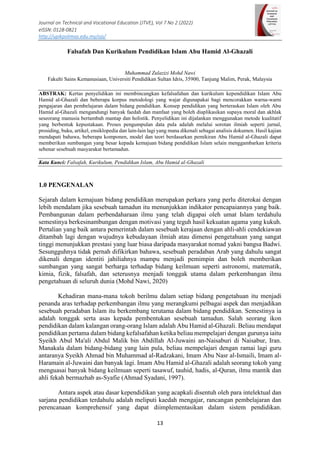 Journal on Technical and Vocational Education (JTVE), Vol 7 No 2 (2022)
eISSN: 0128-0821
http://upikpolimas.edu.my/ojs/
13
Falsafah Dan Kurikulum Pendidikan Islam Abu Hamid Al-Ghazali
Muhammad Zulazizi Mohd Nawi
Fakulti Sains Kemanusiaan, Universiti Pendidikan Sultan Idris, 35900, Tanjung Malim, Perak, Malaysia
ABSTRAK: Kertas penyelidikan ini membincangkan kefalsafahan dan kurikulum kependidikan Islam Abu
Hamid al-Ghazali dan beberapa korpus metodologi yang wajar digunapakai bagi mencorakkan warna-warni
pengajaran dan pembelajaran dalam bidang pendidikan. Konsep pendidikan yang berteraskan Islam oleh Abu
Hamid al-Ghazali mengandungi banyak faedah dan manfaat yang boleh diaplikasikan supaya moral dan akhlak
seseorang manusia bertambah mantap dan holistik. Penyelidikan ini dijalankan menggunakan metode kualitatif
yang berbentuk kepustakaan. Proses pengumpulan data pula adalah melalui sorotan ilmiah seperti jurnal,
prosiding, buku, artikel, ensiklopedia dan lain-lain lagi yang mana dikenali sebagai analisis dokumen. Hasil kajian
mendapati bahawa, beberapa komponen, model dan teori berdasarkan pemikiran Abu Hamid al-Ghazali dapat
memberikan sumbangan yang besar kepada kemajuan bidang pendidikan Islam selain menggambarkan kriteria
sebenar sesebuah masyarakat bertamadun.
Kata Kunci: Falsafah, Kurikulum, Pendidikan Islam, Abu Hamid al-Ghazali
1.0 PENGENALAN
Sejarah dalam kemajuan bidang pendidikan merupakan perkara yang perlu diterokai dengan
lebih mendalam jika sesebuah tamadun itu menunjukkan indikator pencapaiannya yang baik.
Pembangunan dalam perbendaharaan ilmu yang telah digapai oleh umat Islam terdahulu
semestinya berkesinambungan dengan motivasi yang teguh hasil kekuatan agama yang kukuh.
Pertalian yang baik antara pemerintah dalam sesebuah kerajaan dengan ahli-ahli cendekiawan
ditambah lagi dengan wujudnya kebudayaan ilmiah atau dimensi pengetahuan yang sangat
tinggi menunjukkan prestasi yang luar biasa daripada masyarakat nomad yakni bangsa Badwi.
Sesungguhnya tidak pernah difikirkan bahawa, sesebuah peradaban Arab yang dahulu sangat
dikenali dengan identiti jahiliahnya mampu menjadi pemimpin dan boleh memberikan
sumbangan yang sangat berharga terhadap bidang keilmuan seperti astronomi, matematik,
kimia, fizik, falsafah, dan seterusnya menjadi tonggak utama dalam perkembangan ilmu
pengetahuan di seluruh dunia (Mohd Nawi, 2020)
Kehadiran mana-mana tokoh berilmu dalam setiap bidang pengetahuan itu menjadi
penanda aras terhadap perkembangan ilmu yang merangkumi pelbagai aspek dan menjadikan
sesebuah peradaban Islam itu berkembang terutama dalam bidang pendidikan. Semestinya ia
adalah tonggak serta asas kepada pembentukan sesebuah tamadun. Salah seorang ikon
pendidikan dalam kalangan orang-orang Islam adalah Abu Hamid al-Ghazali. Beliau mendapat
pendidikan pertama dalam bidang kefalsafahan ketika beliau mempelajari dengan gurunya iaitu
Syeikh Abul Ma'ali Abdul Malik bin Abdillah Al-Juwaini an-Naisaburi di Naisabur, Iran.
Manakala dalam bidang-bidang yang lain pula, beliau mempelajari dengan ramai lagi guru
antaranya Syeikh Ahmad bin Muhammad al-Radzakani, Imam Abu Nasr al-Ismaili, Imam al-
Haramain al-Juwaini dan banyak lagi. Imam Abu Hamid al-Ghazali adalah seorang tokoh yang
menguasai banyak bidang keilmuan seperti tasawuf, tauhid, hadis, al-Quran, ilmu mantik dan
ahli fekah bermazhab as-Syafie (Ahmad Syadani, 1997).
Antara aspek atau dasar kependidikan yang acapkali disentuh oleh para intelektual dan
sarjana pendidikan terdahulu adalah meliputi kaedah mengajar, rancangan pembelajaran dan
perencanaan komprehensif yang dapat diimplementasikan dalam sistem pendidikan.
 